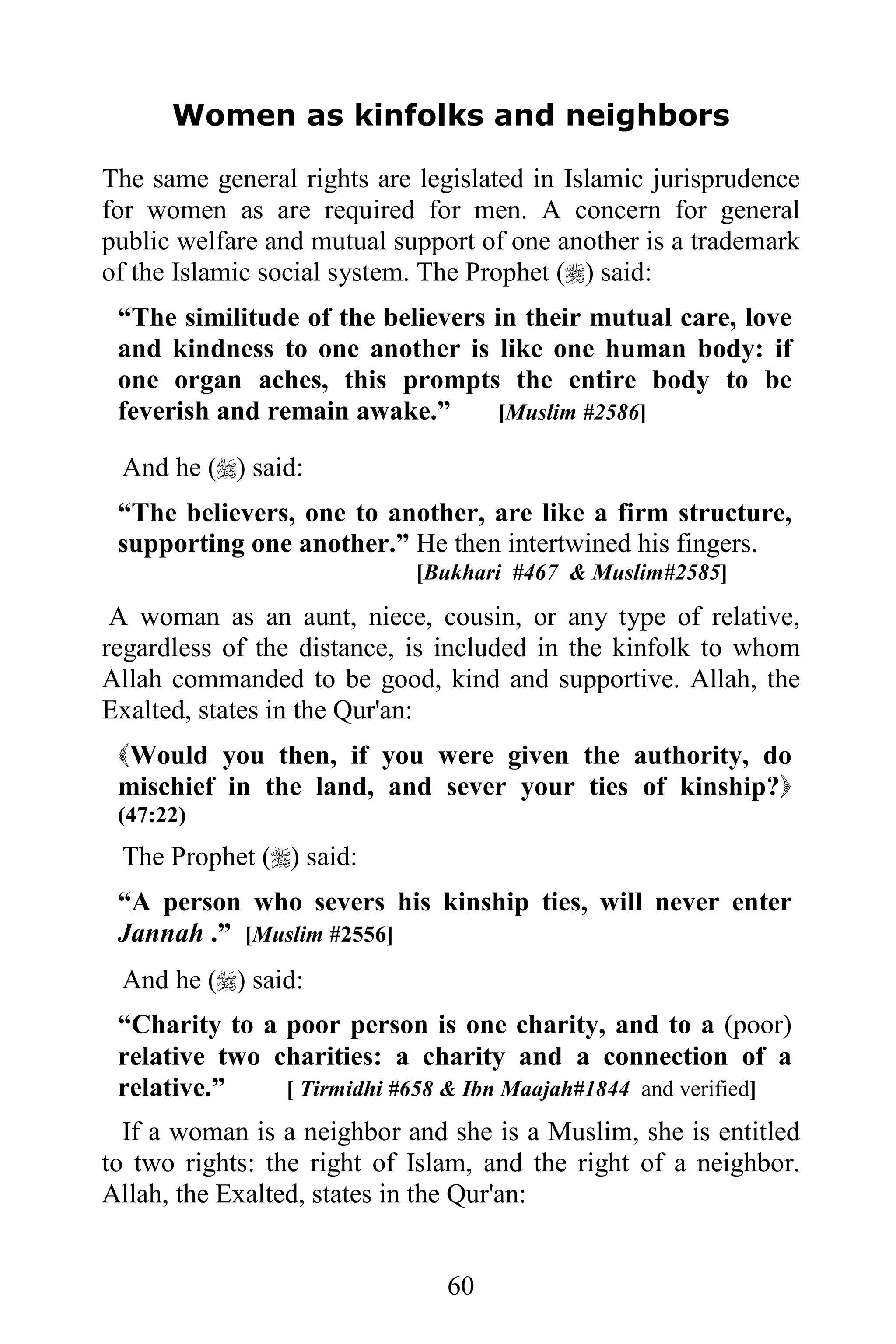 Women as kinfolks and neighbors

The same general rights are legislated in Islamic jurisprudence
for women as are required for men. A concern for general
public welfare and mutual support of one another is a trademark
of the Islamic social system. The Prophet () said:
 “The similitude of the believers in their mutual care, love
 and kindness to one another is like one human body: if
 one organ aches, this prompts the entire body to be
 feverish and remain awake.”      [Muslim #2586]

 And he () said:
 “The believers, one to another, are like a firm structure,
 supporting one another.” He then intertwined his fingers.
                            [Bukhari #467 & Muslim#2585]

 A woman as an aunt, niece, cousin, or any type of relative,
regardless of the distance, is included in the kinfolk to whom
Allah commanded to be good, kind and supportive. Allah, the
Exalted, states in the Qur'an:
 Would you then, if you were given the authority, do
 mischief in the land, and sever your ties of kinship?
 (47:22)
 The Prophet () said:
 “A person who severs his kinship ties, will never enter
 Jannah .” [Muslim #2556]
 And he () said:
 “Charity to a poor person is one charity, and to a (poor)
 relative two charities: a charity and a connection of a
 relative.”    [ Tirmidhi #658 & Ibn Maajah#1844 and verified]
  If a woman is a neighbor and she is a Muslim, she is entitled
to two rights: the right of Islam, and the right of a neighbor.
Allah, the Exalted, states in the Qur'an:


                               60
 
