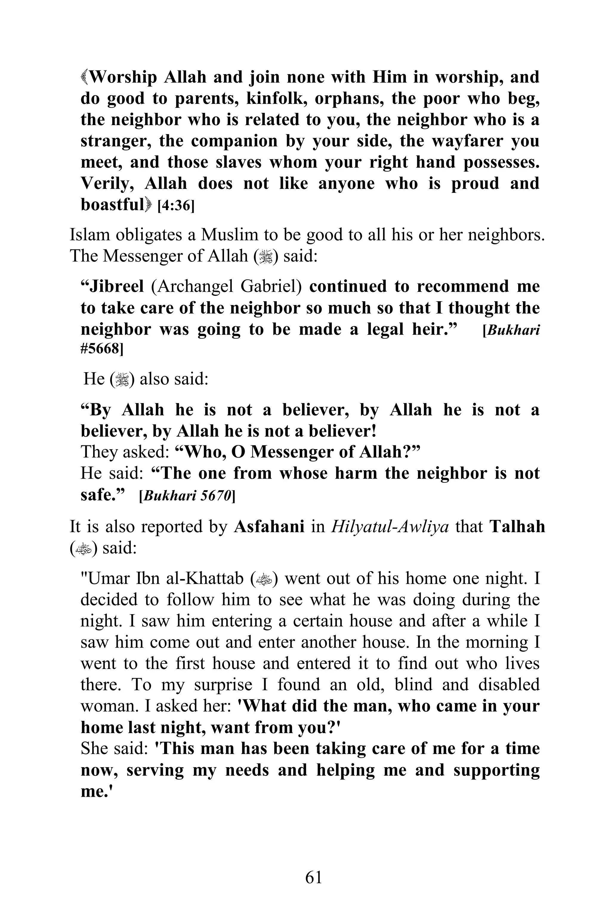 Worship Allah and join none with Him in worship, and
 do good to parents, kinfolk, orphans, the poor who beg,
 the neighbor who is related to you, the neighbor who is a
 stranger, the companion by your side, the wayfarer you
 meet, and those slaves whom your right hand possesses.
 Verily, Allah does not like anyone who is proud and
 boastful [4:36]
Islam obligates a Muslim to be good to all his or her neighbors.
The Messenger of Allah () said:
 “Jibreel (Archangel Gabriel) continued to recommend me
 to take care of the neighbor so much so that I thought the
 neighbor was going to be made a legal heir.” [Bukhari
 #5668]

 He () also said:
 “By Allah he is not a believer, by Allah he is not a
 believer, by Allah he is not a believer!
 They asked: “Who, O Messenger of Allah?”
 He said: “The one from whose harm the neighbor is not
 safe.” [Bukhari 5670]
It is also reported by Asfahani in Hilyatul-Awliya that Talhah
() said:
 "Umar Ibn al-Khattab () went out of his home one night. I
 decided to follow him to see what he was doing during the
 night. I saw him entering a certain house and after a while I
 saw him come out and enter another house. In the morning I
 went to the first house and entered it to find out who lives
 there. To my surprise I found an old, blind and disabled
 woman. I asked her: 'What did the man, who came in your
 home last night, want from you?'
 She said: 'This man has been taking care of me for a time
 now, serving my needs and helping me and supporting
 me.'



                               61
 