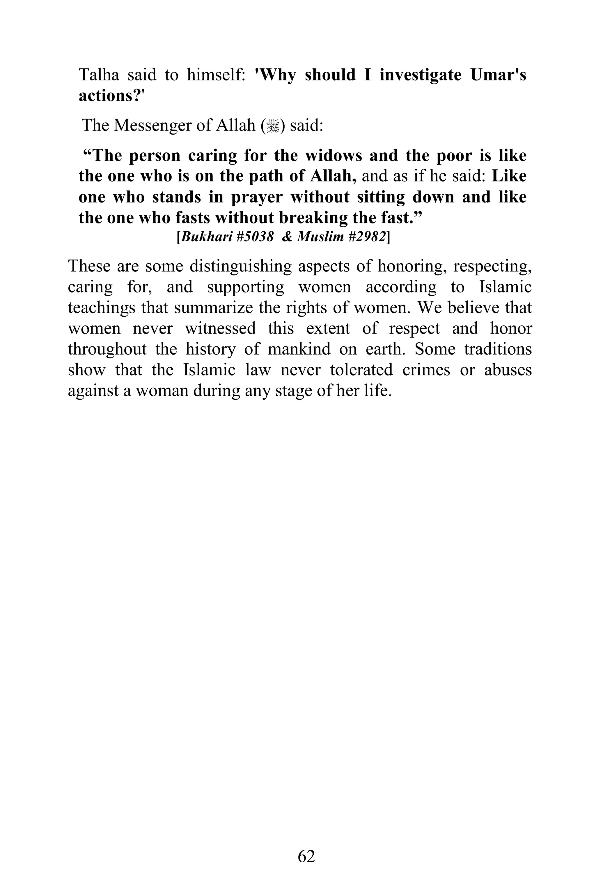 Talha said to himself: 'Why should I investigate Umar's
 actions?'
 The Messenger of Allah () said:
  “The person caring for the widows and the poor is like
 the one who is on the path of Allah, and as if he said: Like
 one who stands in prayer without sitting down and like
 the one who fasts without breaking the fast.”
              [Bukhari #5038 & Muslim #2982]

These are some distinguishing aspects of honoring, respecting,
caring for, and supporting women according to Islamic
teachings that summarize the rights of women. We believe that
women never witnessed this extent of respect and honor
throughout the history of mankind on earth. Some traditions
show that the Islamic law never tolerated crimes or abuses
against a woman during any stage of her life.




                              62
 
