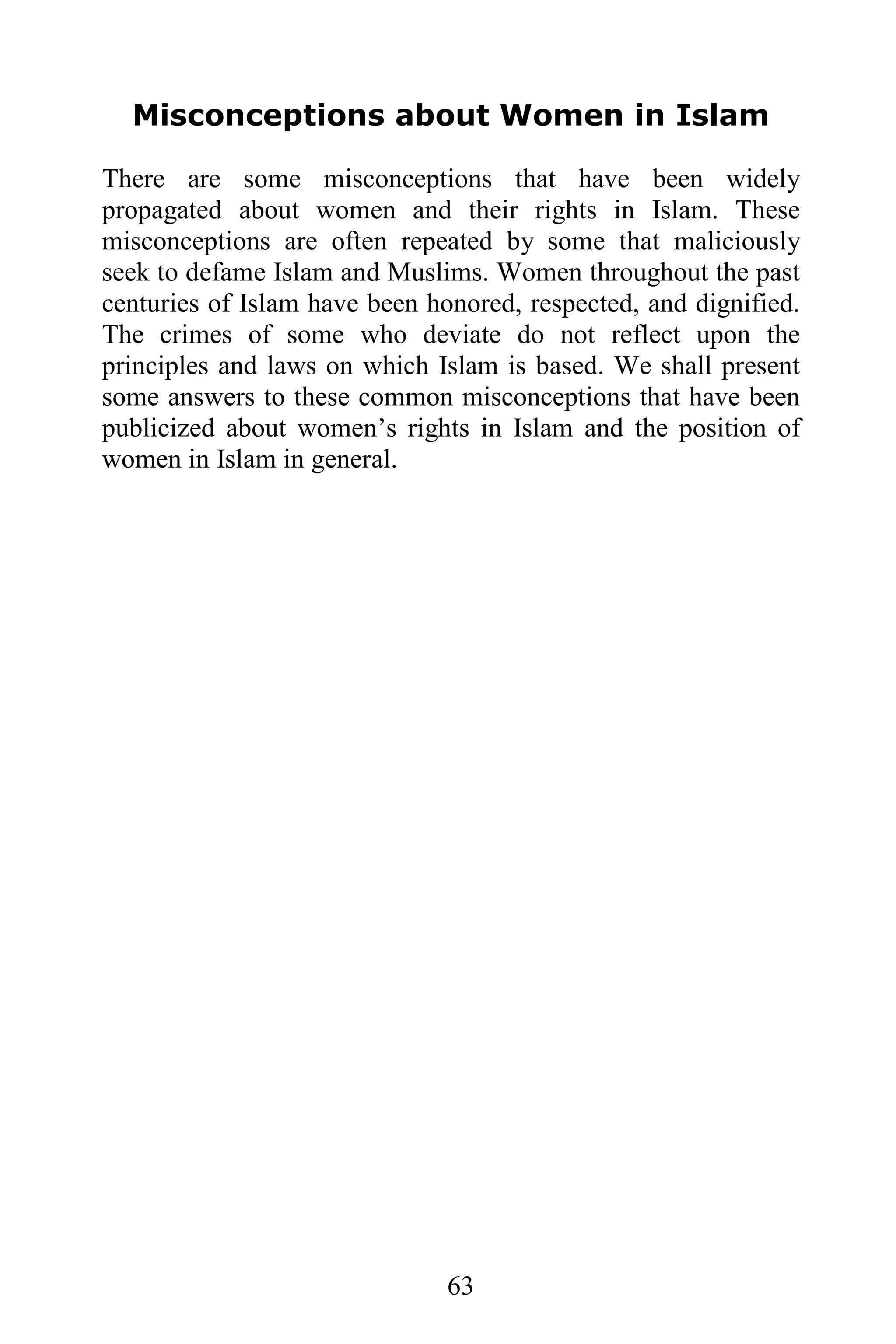 Misconceptions about Women in Islam

There are some misconceptions that have been widely
propagated about women and their rights in Islam. These
misconceptions are often repeated by some that maliciously
seek to defame Islam and Muslims. Women throughout the past
centuries of Islam have been honored, respected, and dignified.
The crimes of some who deviate do not reflect upon the
principles and laws on which Islam is based. We shall present
some answers to these common misconceptions that have been
publicized about women’s rights in Islam and the position of
women in Islam in general.




                               63
 