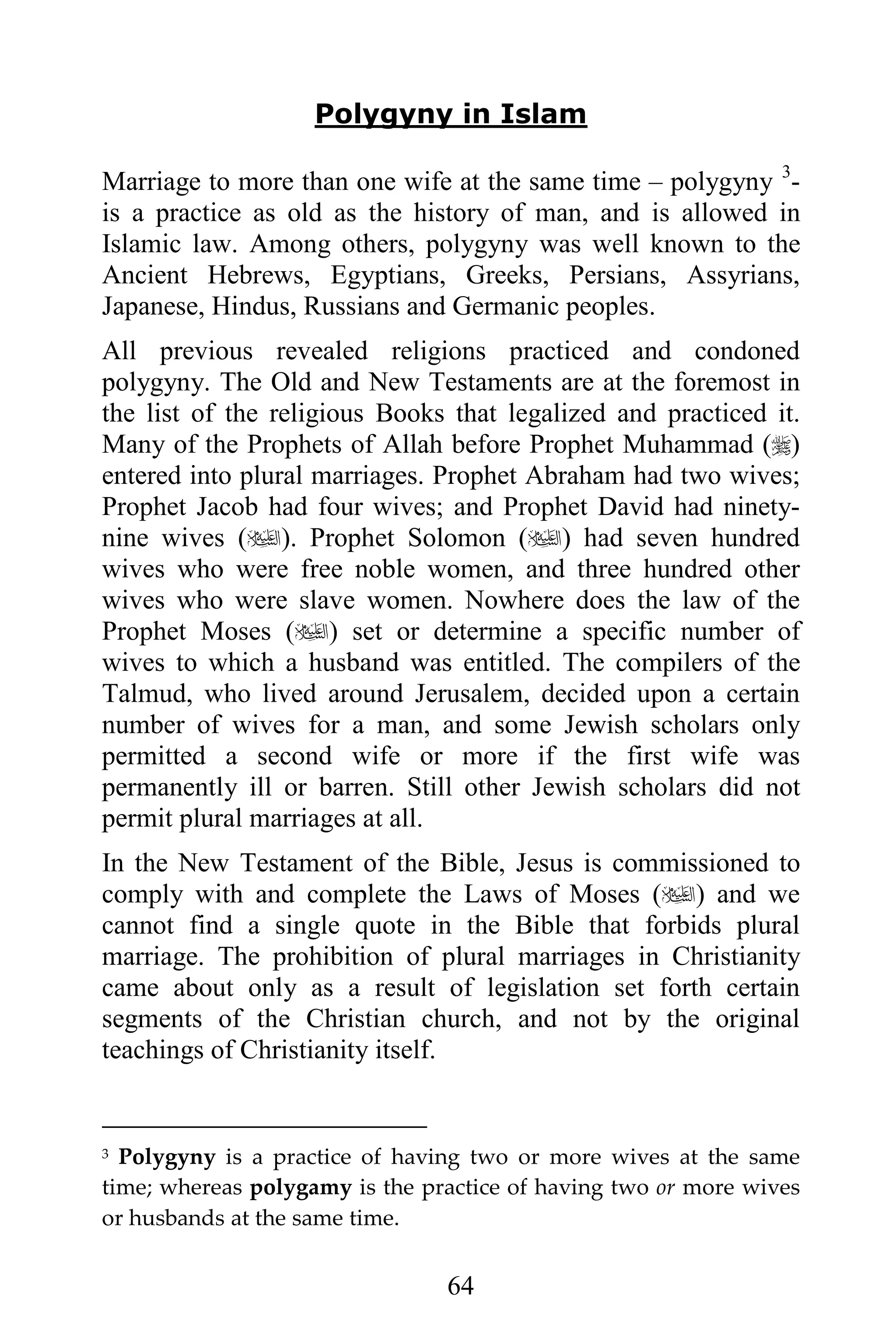 Polygyny in Islam

Marriage to more than one wife at the same time – polygyny 3-
is a practice as old as the history of man, and is allowed in
Islamic law. Among others, polygyny was well known to the
Ancient Hebrews, Egyptians, Greeks, Persians, Assyrians,
Japanese, Hindus, Russians and Germanic peoples.
All previous revealed religions practiced and condoned
polygyny. The Old and New Testaments are at the foremost in
the list of the religious Books that legalized and practiced it.
Many of the Prophets of Allah before Prophet Muhammad ()
entered into plural marriages. Prophet Abraham had two wives;
Prophet Jacob had four wives; and Prophet David had ninety-
nine wives (). Prophet Solomon () had seven hundred
wives who were free noble women, and three hundred other
wives who were slave women. Nowhere does the law of the
Prophet Moses () set or determine a specific number of
wives to which a husband was entitled. The compilers of the
Talmud, who lived around Jerusalem, decided upon a certain
number of wives for a man, and some Jewish scholars only
permitted a second wife or more if the first wife was
permanently ill or barren. Still other Jewish scholars did not
permit plural marriages at all.
In the New Testament of the Bible, Jesus is commissioned to
comply with and complete the Laws of Moses () and we
cannot find a single quote in the Bible that forbids plural
marriage. The prohibition of plural marriages in Christianity
came about only as a result of legislation set forth certain
segments of the Christian church, and not by the original
teachings of Christianity itself.


3 Polygyny is a practice of having two or more wives at the same
time; whereas polygamy is the practice of having two or more wives
or husbands at the same time.


                                64
 