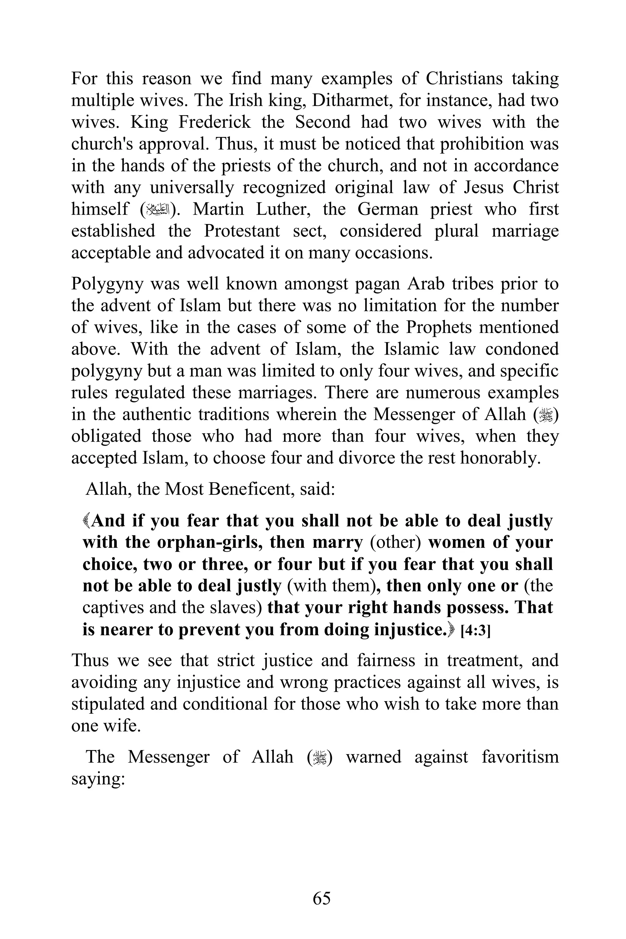 For this reason we find many examples of Christians taking
multiple wives. The Irish king, Ditharmet, for instance, had two
wives. King Frederick the Second had two wives with the
church's approval. Thus, it must be noticed that prohibition was
in the hands of the priests of the church, and not in accordance
with any universally recognized original law of Jesus Christ
himself (). Martin Luther, the German priest who first
established the Protestant sect, considered plural marriage
acceptable and advocated it on many occasions.
Polygyny was well known amongst pagan Arab tribes prior to
the advent of Islam but there was no limitation for the number
of wives, like in the cases of some of the Prophets mentioned
above. With the advent of Islam, the Islamic law condoned
polygyny but a man was limited to only four wives, and specific
rules regulated these marriages. There are numerous examples
in the authentic traditions wherein the Messenger of Allah ()
obligated those who had more than four wives, when they
accepted Islam, to choose four and divorce the rest honorably.
 Allah, the Most Beneficent, said:
 And if you fear that you shall not be able to deal justly
 with the orphan-girls, then marry (other) women of your
 choice, two or three, or four but if you fear that you shall
 not be able to deal justly (with them), then only one or (the
 captives and the slaves) that your right hands possess. That
 is nearer to prevent you from doing injustice. [4:3]
Thus we see that strict justice and fairness in treatment, and
avoiding any injustice and wrong practices against all wives, is
stipulated and conditional for those who wish to take more than
one wife.
  The Messenger of Allah () warned against favoritism
saying:




                               65
 