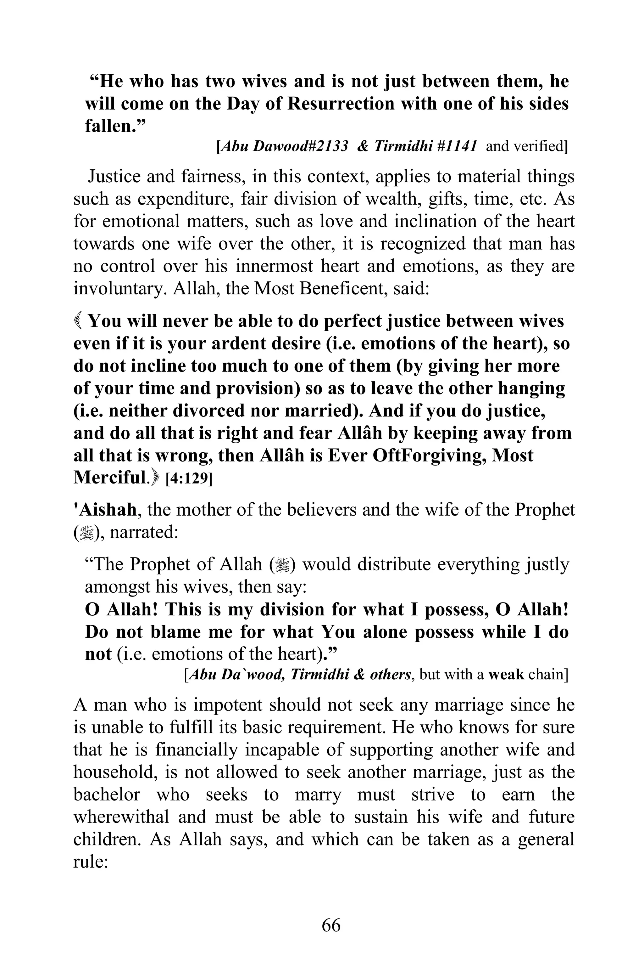 “He who has two wives and is not just between them, he
 will come on the Day of Resurrection with one of his sides
 fallen.”
                  [Abu Dawood#2133 & Tirmidhi #1141 and verified]
  Justice and fairness, in this context, applies to material things
such as expenditure, fair division of wealth, gifts, time, etc. As
for emotional matters, such as love and inclination of the heart
towards one wife over the other, it is recognized that man has
no control over his innermost heart and emotions, as they are
involuntary. Allah, the Most Beneficent, said:
 You will never be able to do perfect justice between wives
even if it is your ardent desire (i.e. emotions of the heart), so
do not incline too much to one of them (by giving her more
of your time and provision) so as to leave the other hanging
(i.e. neither divorced nor married). And if you do justice,
and do all that is right and fear Allâh by keeping away from
all that is wrong, then Allâh is Ever OftForgiving, Most
Merciful. [4:129]
'Aishah, the mother of the believers and the wife of the Prophet
(), narrated:
 “The Prophet of Allah () would distribute everything justly
 amongst his wives, then say:
 O Allah! This is my division for what I possess, O Allah!
 Do not blame me for what You alone possess while I do
 not (i.e. emotions of the heart).”
              [Abu Da`wood, Tirmidhi & others, but with a weak chain]
A man who is impotent should not seek any marriage since he
is unable to fulfill its basic requirement. He who knows for sure
that he is financially incapable of supporting another wife and
household, is not allowed to seek another marriage, just as the
bachelor who seeks to marry must strive to earn the
wherewithal and must be able to sustain his wife and future
children. As Allah says, and which can be taken as a general
rule:


                                 66
 