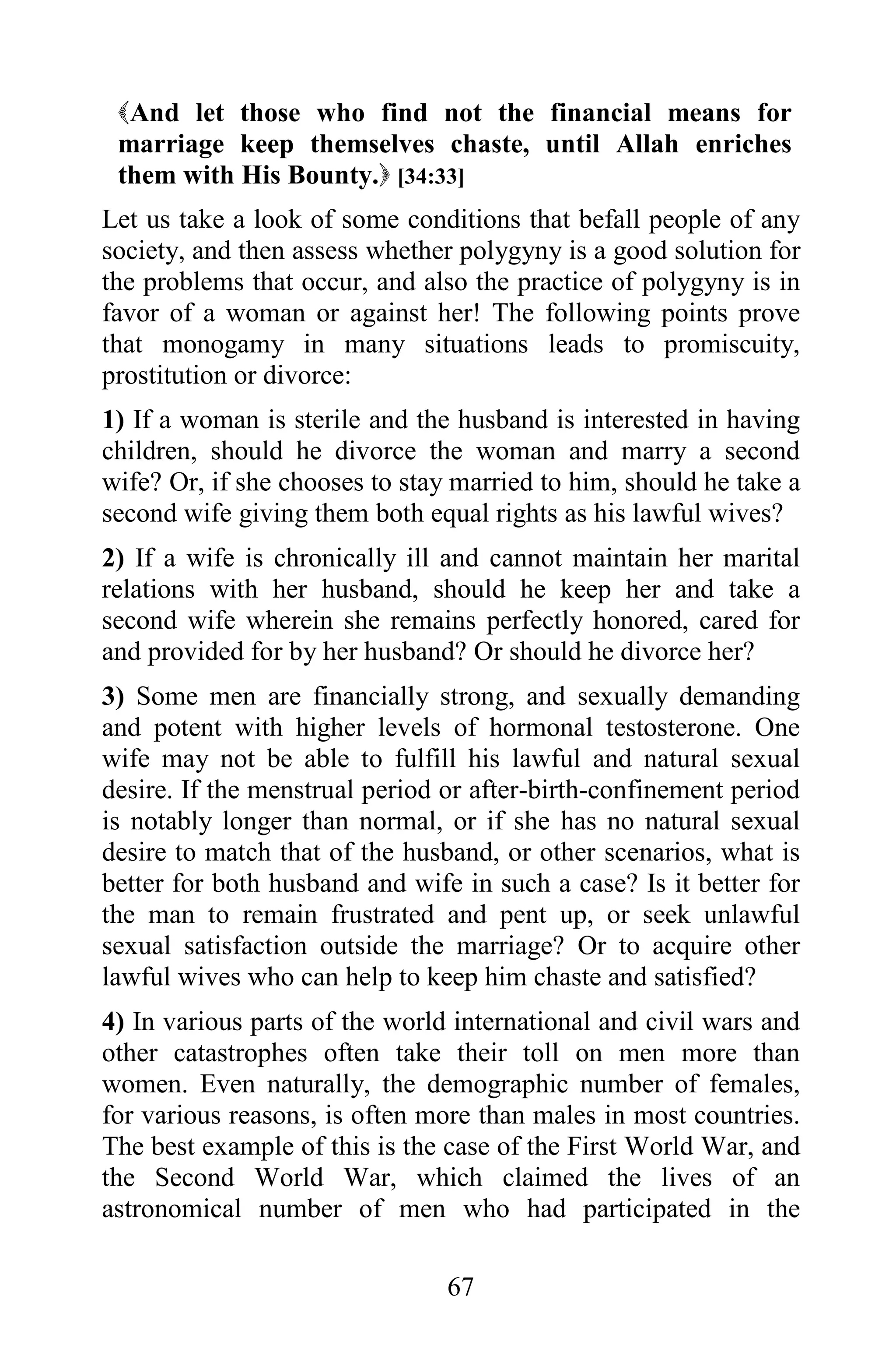 And let those who find not the financial means for
 marriage keep themselves chaste, until Allah enriches
 them with His Bounty. [34:33]
Let us take a look of some conditions that befall people of any
society, and then assess whether polygyny is a good solution for
the problems that occur, and also the practice of polygyny is in
favor of a woman or against her! The following points prove
that monogamy in many situations leads to promiscuity,
prostitution or divorce:
1) If a woman is sterile and the husband is interested in having
children, should he divorce the woman and marry a second
wife? Or, if she chooses to stay married to him, should he take a
second wife giving them both equal rights as his lawful wives?
2) If a wife is chronically ill and cannot maintain her marital
relations with her husband, should he keep her and take a
second wife wherein she remains perfectly honored, cared for
and provided for by her husband? Or should he divorce her?
3) Some men are financially strong, and sexually demanding
and potent with higher levels of hormonal testosterone. One
wife may not be able to fulfill his lawful and natural sexual
desire. If the menstrual period or after-birth-confinement period
is notably longer than normal, or if she has no natural sexual
desire to match that of the husband, or other scenarios, what is
better for both husband and wife in such a case? Is it better for
the man to remain frustrated and pent up, or seek unlawful
sexual satisfaction outside the marriage? Or to acquire other
lawful wives who can help to keep him chaste and satisfied?
4) In various parts of the world international and civil wars and
other catastrophes often take their toll on men more than
women. Even naturally, the demographic number of females,
for various reasons, is often more than males in most countries.
The best example of this is the case of the First World War, and
the Second World War, which claimed the lives of an
astronomical number of men who had participated in the

                                67
 