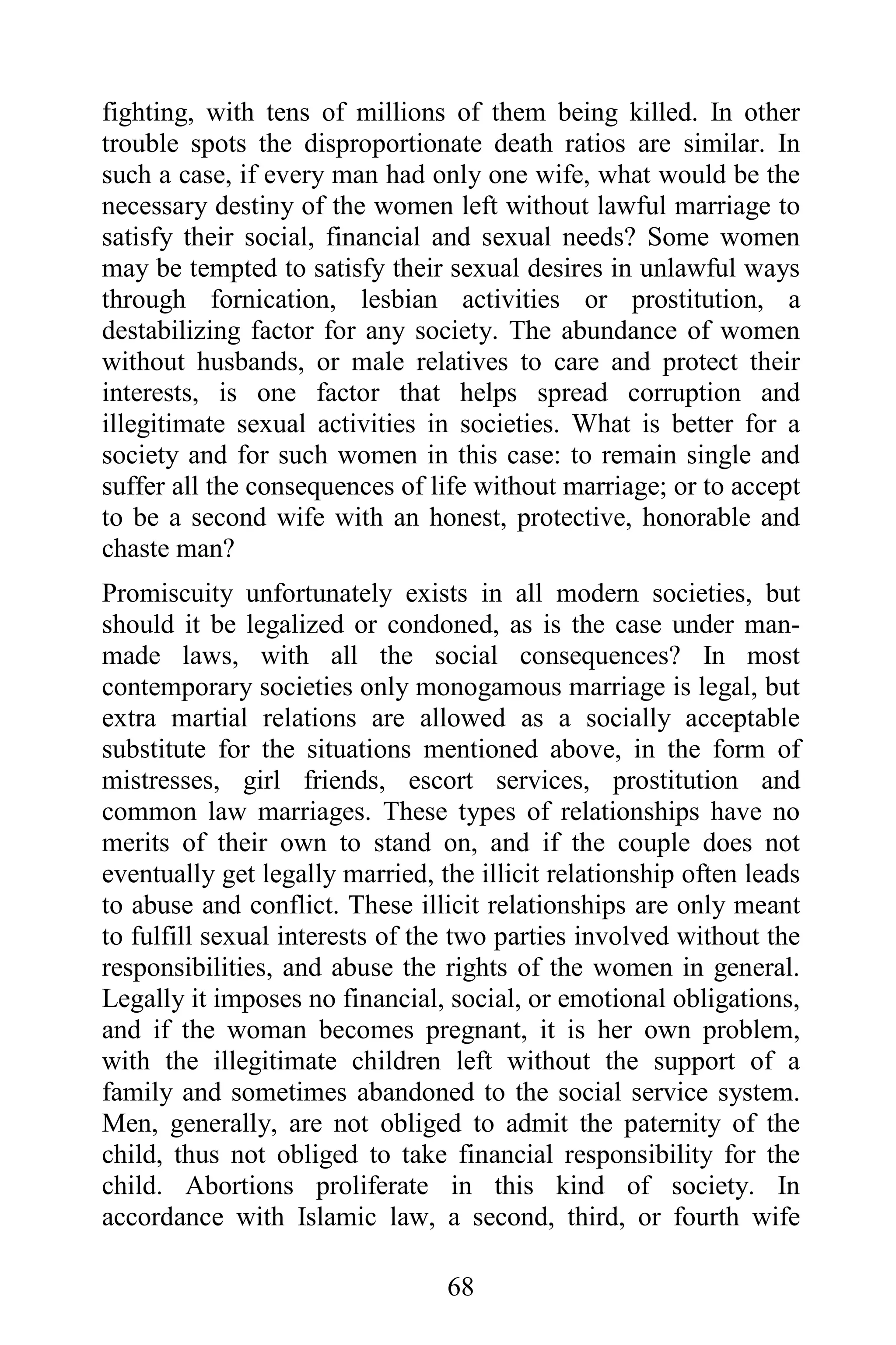 fighting, with tens of millions of them being killed. In other
trouble spots the disproportionate death ratios are similar. In
such a case, if every man had only one wife, what would be the
necessary destiny of the women left without lawful marriage to
satisfy their social, financial and sexual needs? Some women
may be tempted to satisfy their sexual desires in unlawful ways
through fornication, lesbian activities or prostitution, a
destabilizing factor for any society. The abundance of women
without husbands, or male relatives to care and protect their
interests, is one factor that helps spread corruption and
illegitimate sexual activities in societies. What is better for a
society and for such women in this case: to remain single and
suffer all the consequences of life without marriage; or to accept
to be a second wife with an honest, protective, honorable and
chaste man?
Promiscuity unfortunately exists in all modern societies, but
should it be legalized or condoned, as is the case under man-
made laws, with all the social consequences? In most
contemporary societies only monogamous marriage is legal, but
extra martial relations are allowed as a socially acceptable
substitute for the situations mentioned above, in the form of
mistresses, girl friends, escort services, prostitution and
common law marriages. These types of relationships have no
merits of their own to stand on, and if the couple does not
eventually get legally married, the illicit relationship often leads
to abuse and conflict. These illicit relationships are only meant
to fulfill sexual interests of the two parties involved without the
responsibilities, and abuse the rights of the women in general.
Legally it imposes no financial, social, or emotional obligations,
and if the woman becomes pregnant, it is her own problem,
with the illegitimate children left without the support of a
family and sometimes abandoned to the social service system.
Men, generally, are not obliged to admit the paternity of the
child, thus not obliged to take financial responsibility for the
child. Abortions proliferate in this kind of society. In
accordance with Islamic law, a second, third, or fourth wife

                                 68
 