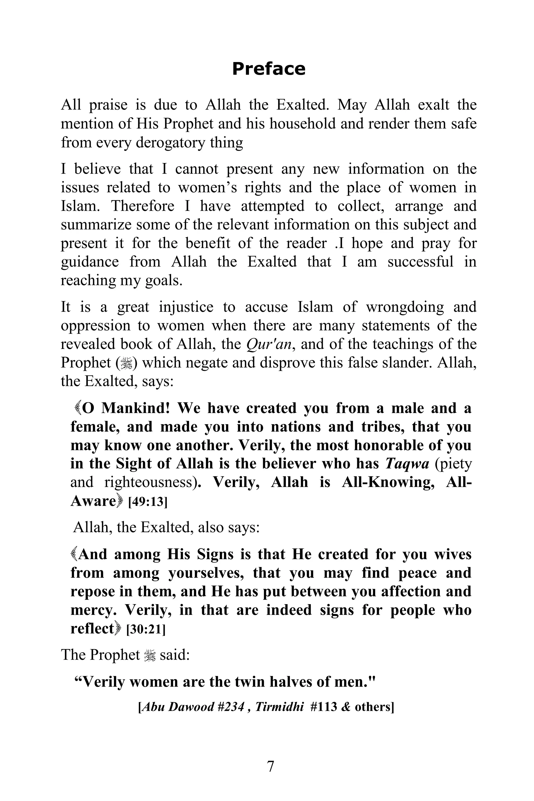 Preface

All praise is due to Allah the Exalted. May Allah exalt the
mention of His Prophet and his household and render them safe
from every derogatory thing
I believe that I cannot present any new information on the
issues related to women’s rights and the place of women in
Islam. Therefore I have attempted to collect, arrange and
summarize some of the relevant information on this subject and
present it for the benefit of the reader .I hope and pray for
guidance from Allah the Exalted that I am successful in
reaching my goals.
It is a great injustice to accuse Islam of wrongdoing and
oppression to women when there are many statements of the
revealed book of Allah, the Qur'an, and of the teachings of the
Prophet () which negate and disprove this false slander. Allah,
the Exalted, says:
  O Mankind! We have created you from a male and a
 female, and made you into nations and tribes, that you
 may know one another. Verily, the most honorable of you
 in the Sight of Allah is the believer who has Taqwa (piety
 and righteousness). Verily, Allah is All-Knowing, All-
 Aware [49:13]
 Allah, the Exalted, also says:
 And among His Signs is that He created for you wives
 from among yourselves, that you may find peace and
 repose in them, and He has put between you affection and
 mercy. Verily, in that are indeed signs for people who
 reflect [30:21]
The Prophet  said:
  “Verily women are the twin halves of men."
           [Abu Dawood #234 , Tirmidhi #113 & others]



                                  7
 