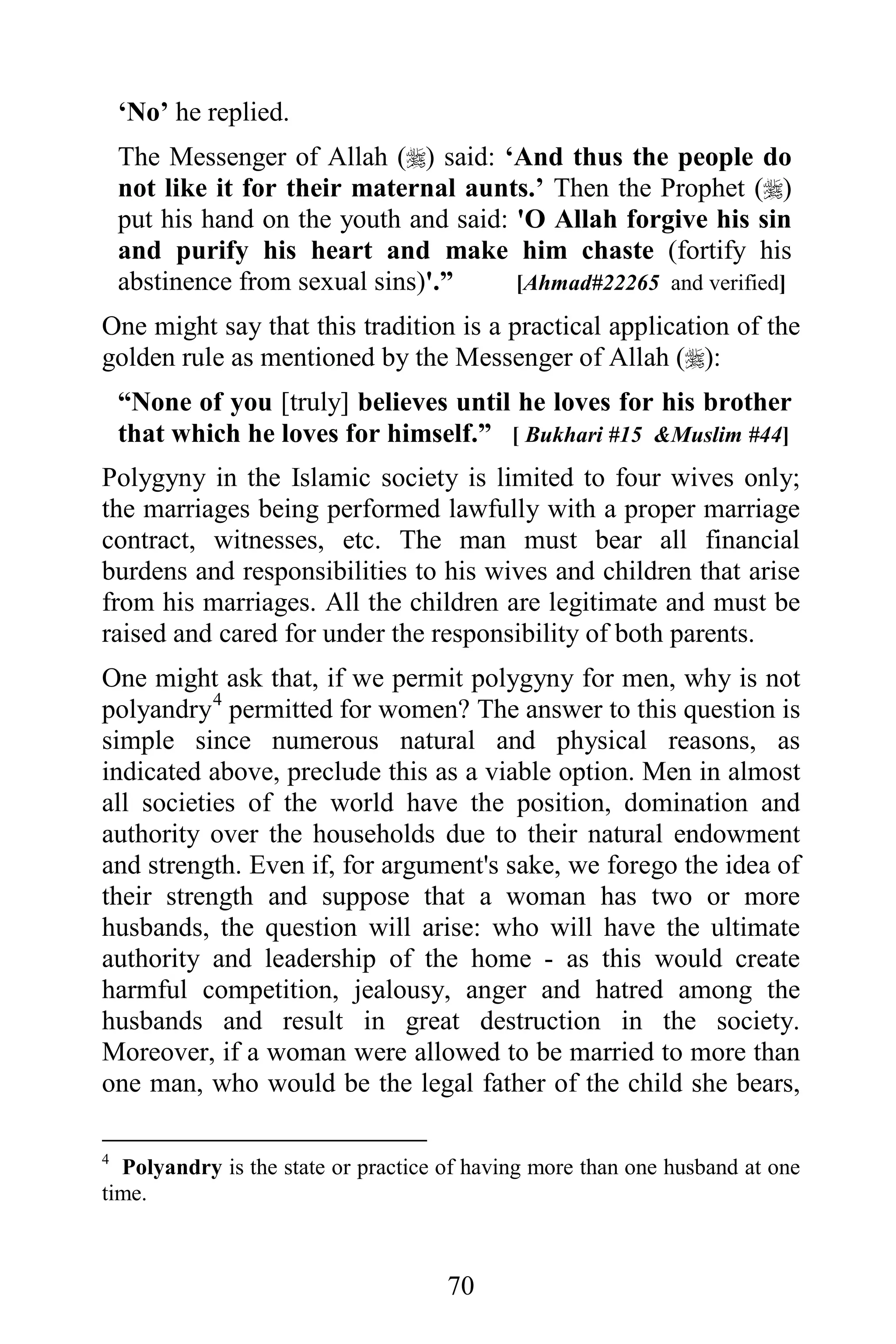 ‘No’ he replied.
    The Messenger of Allah () said: ‘And thus the people do
    not like it for their maternal aunts.’ Then the Prophet ()
    put his hand on the youth and said: 'O Allah forgive his sin
    and purify his heart and make him chaste (fortify his
    abstinence from sexual sins)'.”     [Ahmad#22265 and verified]
One might say that this tradition is a practical application of the
golden rule as mentioned by the Messenger of Allah ():
    “None of you [truly] believes until he loves for his brother
    that which he loves for himself.” [ Bukhari #15 &Muslim #44]
Polygyny in the Islamic society is limited to four wives only;
the marriages being performed lawfully with a proper marriage
contract, witnesses, etc. The man must bear all financial
burdens and responsibilities to his wives and children that arise
from his marriages. All the children are legitimate and must be
raised and cared for under the responsibility of both parents.
One might ask that, if we permit polygyny for men, why is not
polyandry 4 permitted for women? The answer to this question is
simple since numerous natural and physical reasons, as
indicated above, preclude this as a viable option. Men in almost
all societies of the world have the position, domination and
authority over the households due to their natural endowment
and strength. Even if, for argument's sake, we forego the idea of
their strength and suppose that a woman has two or more
husbands, the question will arise: who will have the ultimate
authority and leadership of the home - as this would create
harmful competition, jealousy, anger and hatred among the
husbands and result in great destruction in the society.
Moreover, if a woman were allowed to be married to more than
one man, who would be the legal father of the child she bears,

4
  Polyandry is the state or practice of having more than one husband at one
time.



                                     70
 