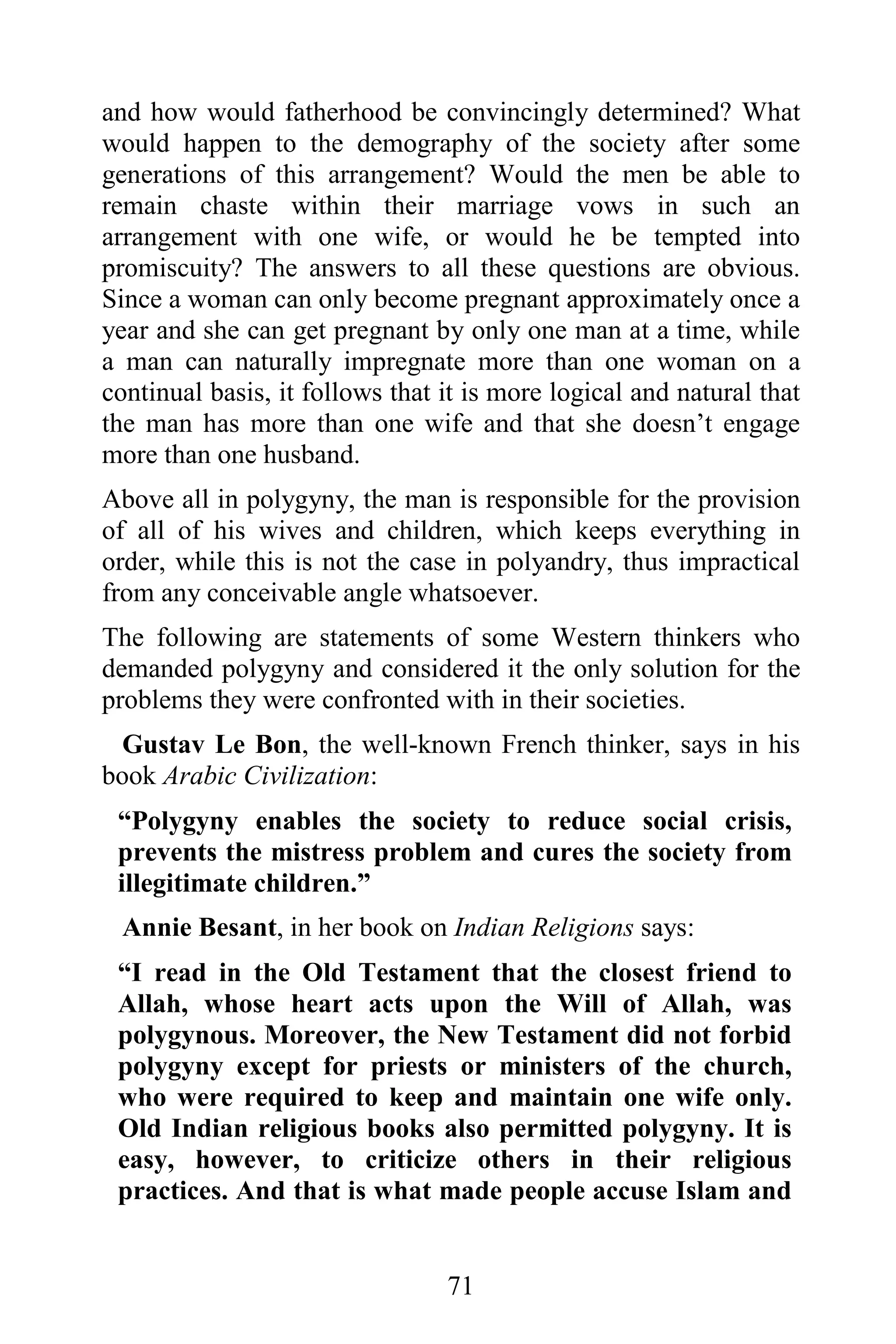 and how would fatherhood be convincingly determined? What
would happen to the demography of the society after some
generations of this arrangement? Would the men be able to
remain chaste within their marriage vows in such an
arrangement with one wife, or would he be tempted into
promiscuity? The answers to all these questions are obvious.
Since a woman can only become pregnant approximately once a
year and she can get pregnant by only one man at a time, while
a man can naturally impregnate more than one woman on a
continual basis, it follows that it is more logical and natural that
the man has more than one wife and that she doesn’t engage
more than one husband.
Above all in polygyny, the man is responsible for the provision
of all of his wives and children, which keeps everything in
order, while this is not the case in polyandry, thus impractical
from any conceivable angle whatsoever.
The following are statements of some Western thinkers who
demanded polygyny and considered it the only solution for the
problems they were confronted with in their societies.
  Gustav Le Bon, the well-known French thinker, says in his
book Arabic Civilization:
 “Polygyny enables the society to reduce social crisis,
 prevents the mistress problem and cures the society from
 illegitimate children.”
 Annie Besant, in her book on Indian Religions says:
 “I read in the Old Testament that the closest friend to
 Allah, whose heart acts upon the Will of Allah, was
 polygynous. Moreover, the New Testament did not forbid
 polygyny except for priests or ministers of the church,
 who were required to keep and maintain one wife only.
 Old Indian religious books also permitted polygyny. It is
 easy, however, to criticize others in their religious
 practices. And that is what made people accuse Islam and


                                 71
 