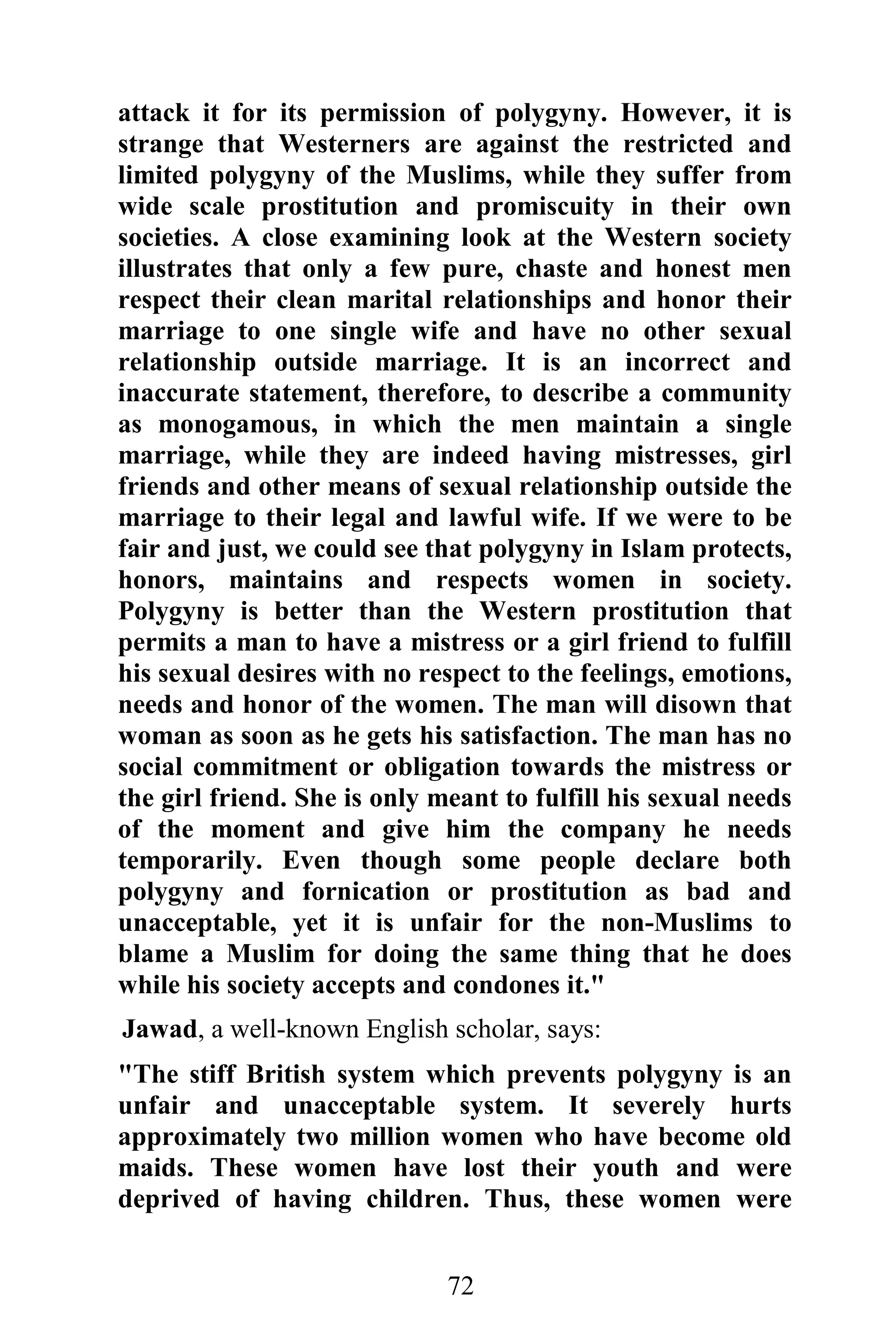 attack it for its permission of polygyny. However, it is
strange that Westerners are against the restricted and
limited polygyny of the Muslims, while they suffer from
wide scale prostitution and promiscuity in their own
societies. A close examining look at the Western society
illustrates that only a few pure, chaste and honest men
respect their clean marital relationships and honor their
marriage to one single wife and have no other sexual
relationship outside marriage. It is an incorrect and
inaccurate statement, therefore, to describe a community
as monogamous, in which the men maintain a single
marriage, while they are indeed having mistresses, girl
friends and other means of sexual relationship outside the
marriage to their legal and lawful wife. If we were to be
fair and just, we could see that polygyny in Islam protects,
honors, maintains and respects women in society.
Polygyny is better than the Western prostitution that
permits a man to have a mistress or a girl friend to fulfill
his sexual desires with no respect to the feelings, emotions,
needs and honor of the women. The man will disown that
woman as soon as he gets his satisfaction. The man has no
social commitment or obligation towards the mistress or
the girl friend. She is only meant to fulfill his sexual needs
of the moment and give him the company he needs
temporarily. Even though some people declare both
polygyny and fornication or prostitution as bad and
unacceptable, yet it is unfair for the non-Muslims to
blame a Muslim for doing the same thing that he does
while his society accepts and condones it."
Jawad, a well-known English scholar, says:
"The stiff British system which prevents polygyny is an
unfair and unacceptable system. It severely hurts
approximately two million women who have become old
maids. These women have lost their youth and were
deprived of having children. Thus, these women were


                              72
 