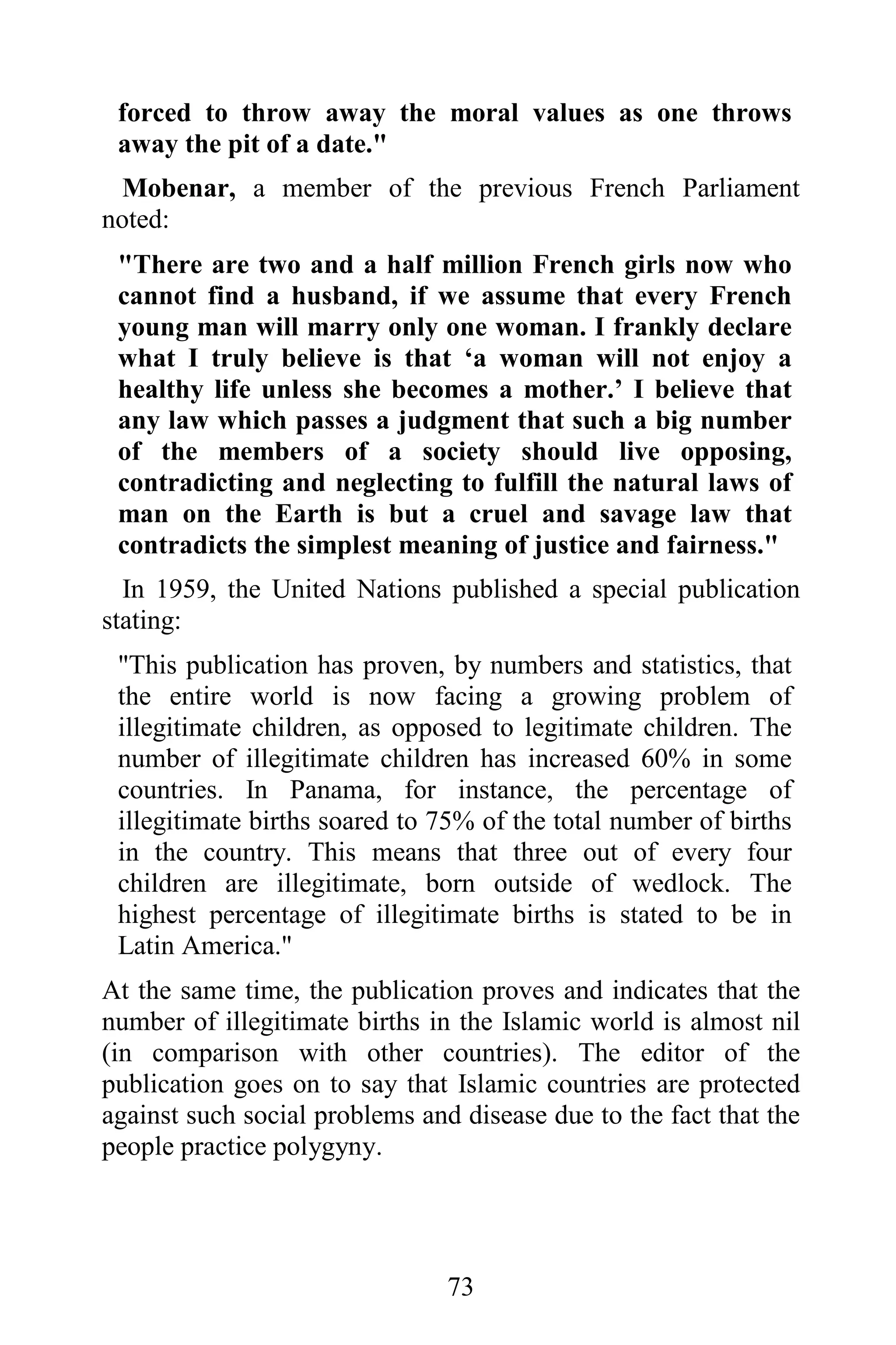 forced to throw away the moral values as one throws
 away the pit of a date."
  Mobenar, a member of the previous French Parliament
noted:
 "There are two and a half million French girls now who
 cannot find a husband, if we assume that every French
 young man will marry only one woman. I frankly declare
 what I truly believe is that ‘a woman will not enjoy a
 healthy life unless she becomes a mother.’ I believe that
 any law which passes a judgment that such a big number
 of the members of a society should live opposing,
 contradicting and neglecting to fulfill the natural laws of
 man on the Earth is but a cruel and savage law that
 contradicts the simplest meaning of justice and fairness."
  In 1959, the United Nations published a special publication
stating:
 "This publication has proven, by numbers and statistics, that
 the entire world is now facing a growing problem of
 illegitimate children, as opposed to legitimate children. The
 number of illegitimate children has increased 60% in some
 countries. In Panama, for instance, the percentage of
 illegitimate births soared to 75% of the total number of births
 in the country. This means that three out of every four
 children are illegitimate, born outside of wedlock. The
 highest percentage of illegitimate births is stated to be in
 Latin America."
At the same time, the publication proves and indicates that the
number of illegitimate births in the Islamic world is almost nil
(in comparison with other countries). The editor of the
publication goes on to say that Islamic countries are protected
against such social problems and disease due to the fact that the
people practice polygyny.




                                73
 