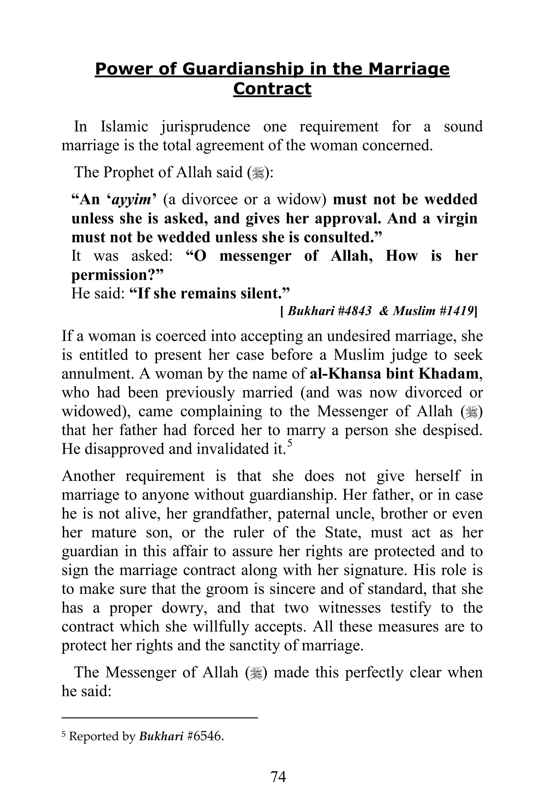 Power of Guardianship in the Marriage
                      Contract

 In Islamic jurisprudence one requirement for a sound
marriage is the total agreement of the woman concerned.
    The Prophet of Allah said ():
    “An ‘ayyim’ (a divorcee or a widow) must not be wedded
    unless she is asked, and gives her approval. And a virgin
    must not be wedded unless she is consulted.”
    It was asked: “O messenger of Allah, How is her
    permission?”
    He said: “If she remains silent.”
                                     [ Bukhari #4843 & Muslim #1419]
If a woman is coerced into accepting an undesired marriage, she
is entitled to present her case before a Muslim judge to seek
annulment. A woman by the name of al-Khansa bint Khadam,
who had been previously married (and was now divorced or
widowed), came complaining to the Messenger of Allah ()
that her father had forced her to marry a person she despised.
He disapproved and invalidated it. 5
Another requirement is that she does not give herself in
marriage to anyone without guardianship. Her father, or in case
he is not alive, her grandfather, paternal uncle, brother or even
her mature son, or the ruler of the State, must act as her
guardian in this affair to assure her rights are protected and to
sign the marriage contract along with her signature. His role is
to make sure that the groom is sincere and of standard, that she
has a proper dowry, and that two witnesses testify to the
contract which she willfully accepts. All these measures are to
protect her rights and the sanctity of marriage.
  The Messenger of Allah () made this perfectly clear when
he said:

5   Reported by Bukhari #6546.


                                 74
 