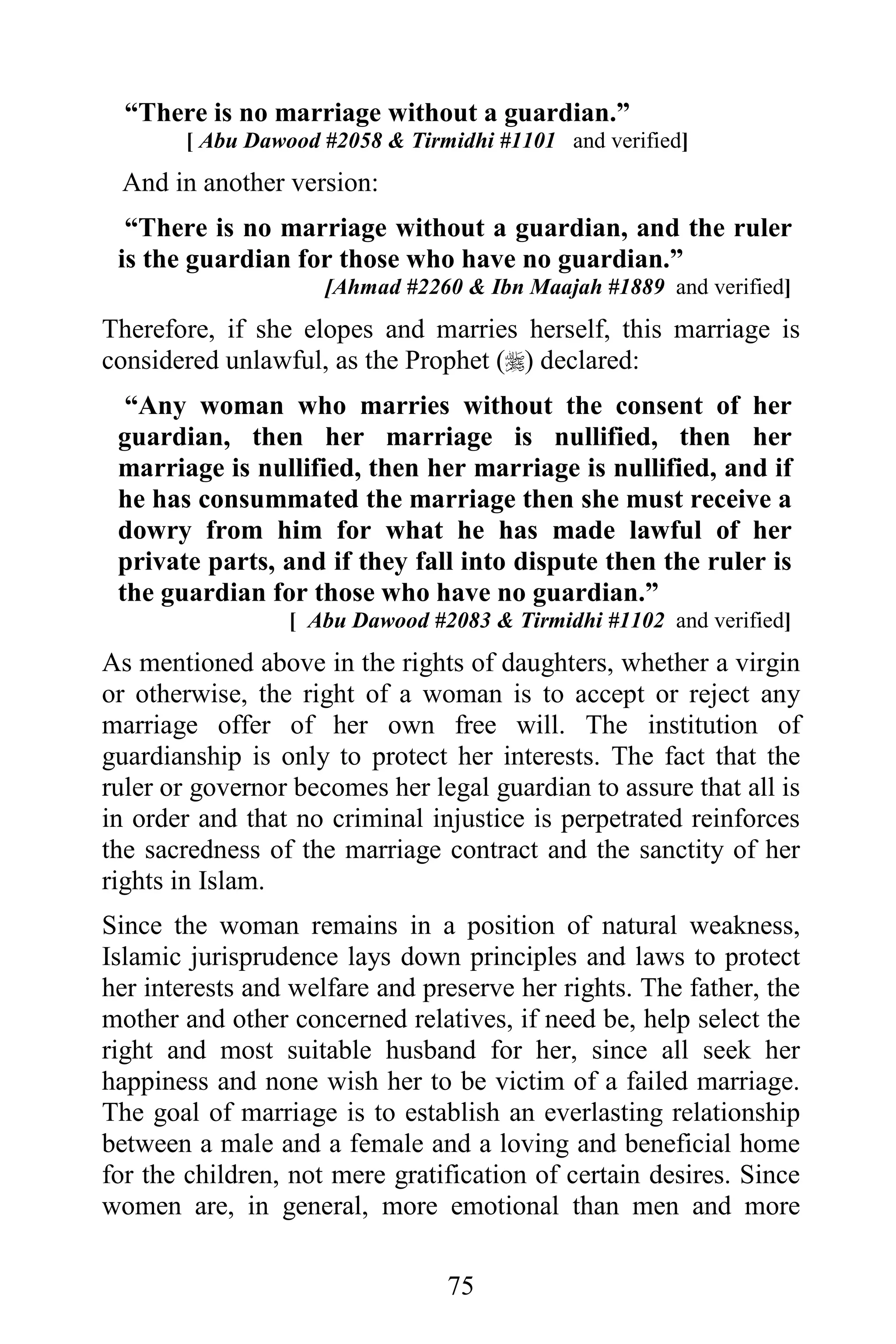 “There is no marriage without a guardian.”
       [ Abu Dawood #2058 & Tirmidhi #1101 and verified]
 And in another version:
  “There is no marriage without a guardian, and the ruler
 is the guardian for those who have no guardian.”
                     [Ahmad #2260 & Ibn Maajah #1889 and verified]
Therefore, if she elopes and marries herself, this marriage is
considered unlawful, as the Prophet () declared:
  “Any woman who marries without the consent of her
 guardian, then her marriage is nullified, then her
 marriage is nullified, then her marriage is nullified, and if
 he has consummated the marriage then she must receive a
 dowry from him for what he has made lawful of her
 private parts, and if they fall into dispute then the ruler is
 the guardian for those who have no guardian.”
                 [ Abu Dawood #2083 & Tirmidhi #1102 and verified]
As mentioned above in the rights of daughters, whether a virgin
or otherwise, the right of a woman is to accept or reject any
marriage offer of her own free will. The institution of
guardianship is only to protect her interests. The fact that the
ruler or governor becomes her legal guardian to assure that all is
in order and that no criminal injustice is perpetrated reinforces
the sacredness of the marriage contract and the sanctity of her
rights in Islam.
Since the woman remains in a position of natural weakness,
Islamic jurisprudence lays down principles and laws to protect
her interests and welfare and preserve her rights. The father, the
mother and other concerned relatives, if need be, help select the
right and most suitable husband for her, since all seek her
happiness and none wish her to be victim of a failed marriage.
The goal of marriage is to establish an everlasting relationship
between a male and a female and a loving and beneficial home
for the children, not mere gratification of certain desires. Since
women are, in general, more emotional than men and more

                                75
 