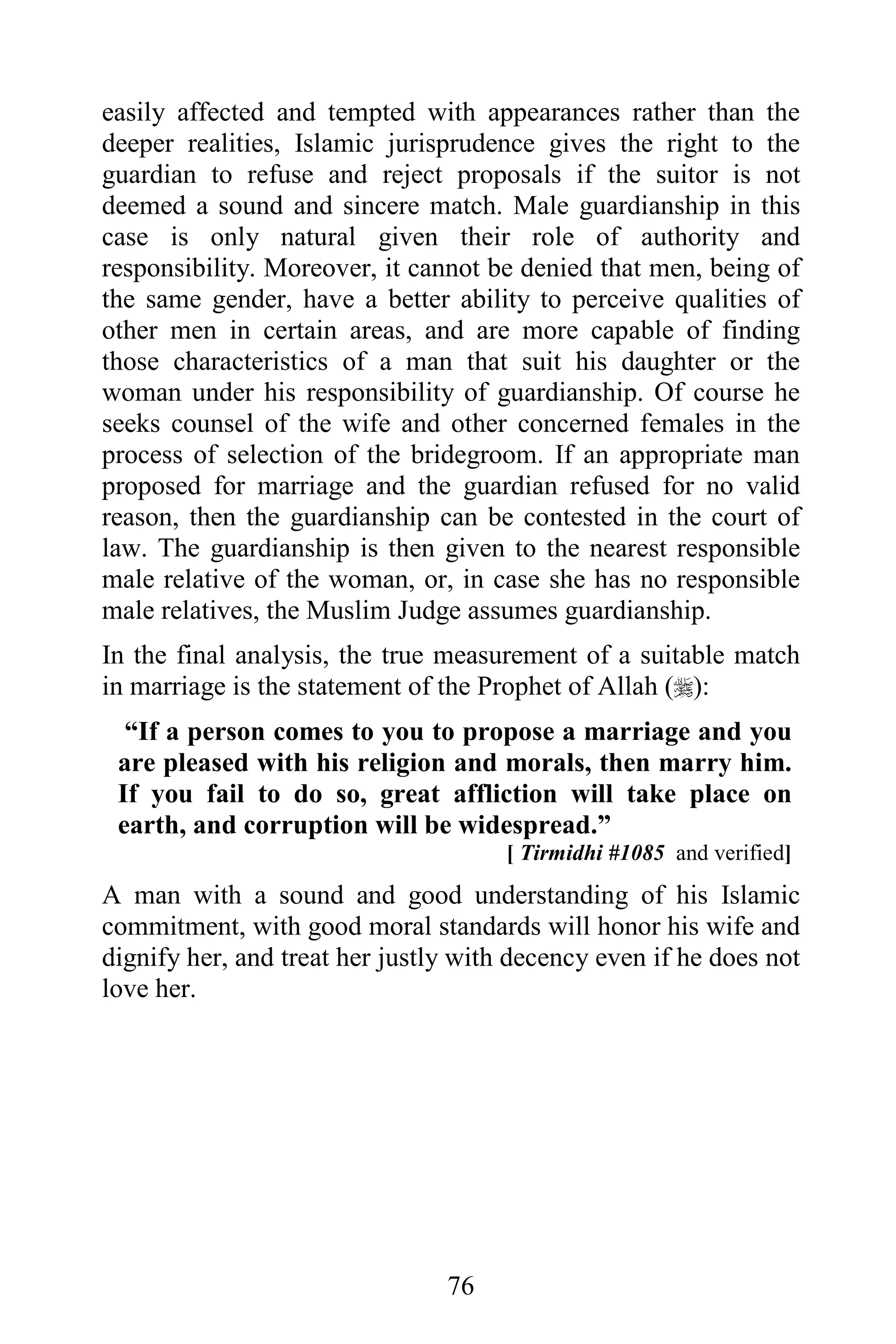 easily affected and tempted with appearances rather than the
deeper realities, Islamic jurisprudence gives the right to the
guardian to refuse and reject proposals if the suitor is not
deemed a sound and sincere match. Male guardianship in this
case is only natural given their role of authority and
responsibility. Moreover, it cannot be denied that men, being of
the same gender, have a better ability to perceive qualities of
other men in certain areas, and are more capable of finding
those characteristics of a man that suit his daughter or the
woman under his responsibility of guardianship. Of course he
seeks counsel of the wife and other concerned females in the
process of selection of the bridegroom. If an appropriate man
proposed for marriage and the guardian refused for no valid
reason, then the guardianship can be contested in the court of
law. The guardianship is then given to the nearest responsible
male relative of the woman, or, in case she has no responsible
male relatives, the Muslim Judge assumes guardianship.
In the final analysis, the true measurement of a suitable match
in marriage is the statement of the Prophet of Allah ():
  “If a person comes to you to propose a marriage and you
 are pleased with his religion and morals, then marry him.
 If you fail to do so, great affliction will take place on
 earth, and corruption will be widespread.”
                                      [ Tirmidhi #1085 and verified]
A man with a sound and good understanding of his Islamic
commitment, with good moral standards will honor his wife and
dignify her, and treat her justly with decency even if he does not
love her.




                                76
 