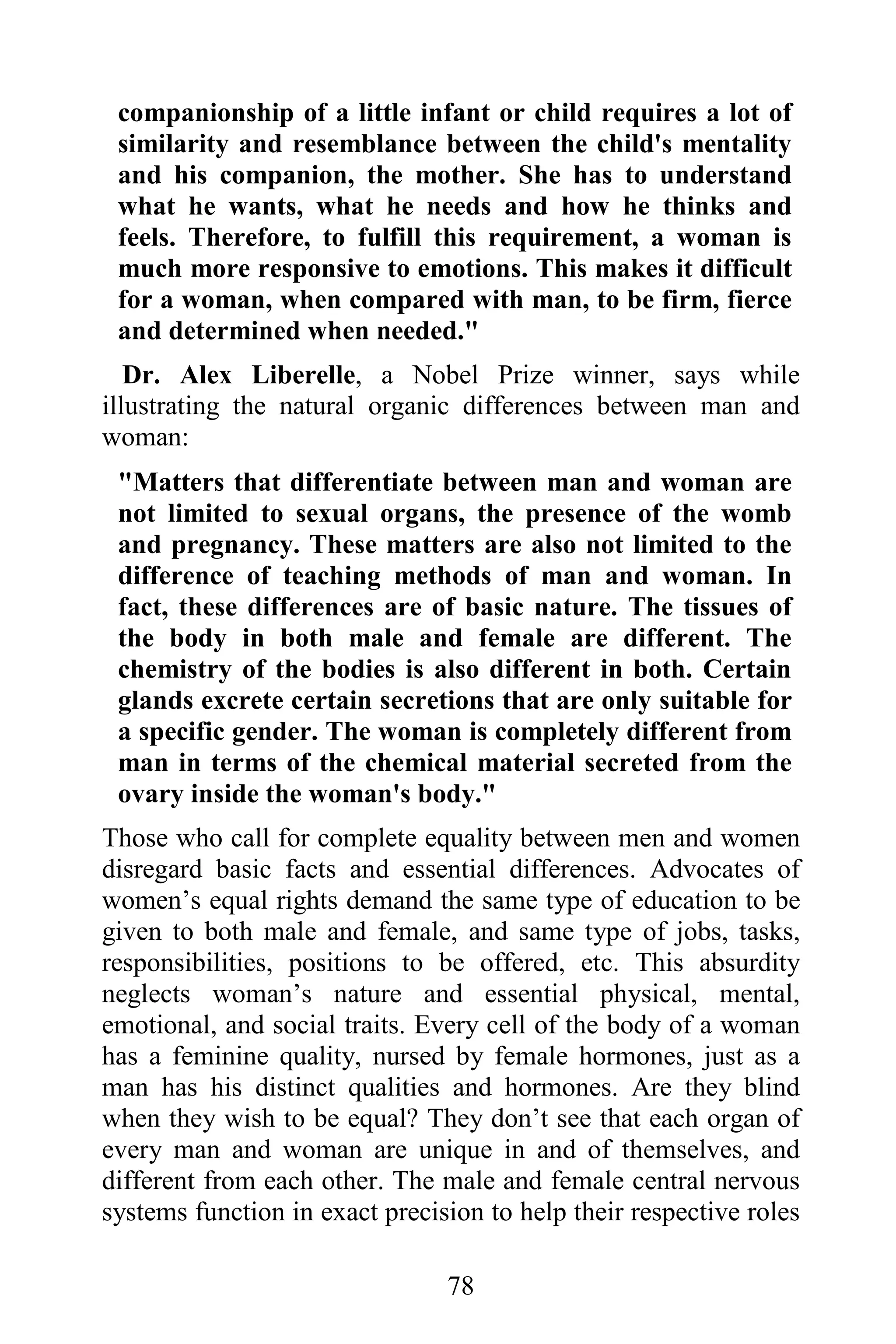 companionship of a little infant or child requires a lot of
 similarity and resemblance between the child's mentality
 and his companion, the mother. She has to understand
 what he wants, what he needs and how he thinks and
 feels. Therefore, to fulfill this requirement, a woman is
 much more responsive to emotions. This makes it difficult
 for a woman, when compared with man, to be firm, fierce
 and determined when needed."
   Dr. Alex Liberelle, a Nobel Prize winner, says while
illustrating the natural organic differences between man and
woman:
 "Matters that differentiate between man and woman are
 not limited to sexual organs, the presence of the womb
 and pregnancy. These matters are also not limited to the
 difference of teaching methods of man and woman. In
 fact, these differences are of basic nature. The tissues of
 the body in both male and female are different. The
 chemistry of the bodies is also different in both. Certain
 glands excrete certain secretions that are only suitable for
 a specific gender. The woman is completely different from
 man in terms of the chemical material secreted from the
 ovary inside the woman's body."
Those who call for complete equality between men and women
disregard basic facts and essential differences. Advocates of
women’s equal rights demand the same type of education to be
given to both male and female, and same type of jobs, tasks,
responsibilities, positions to be offered, etc. This absurdity
neglects woman’s nature and essential physical, mental,
emotional, and social traits. Every cell of the body of a woman
has a feminine quality, nursed by female hormones, just as a
man has his distinct qualities and hormones. Are they blind
when they wish to be equal? They don’t see that each organ of
every man and woman are unique in and of themselves, and
different from each other. The male and female central nervous
systems function in exact precision to help their respective roles

                                78
 