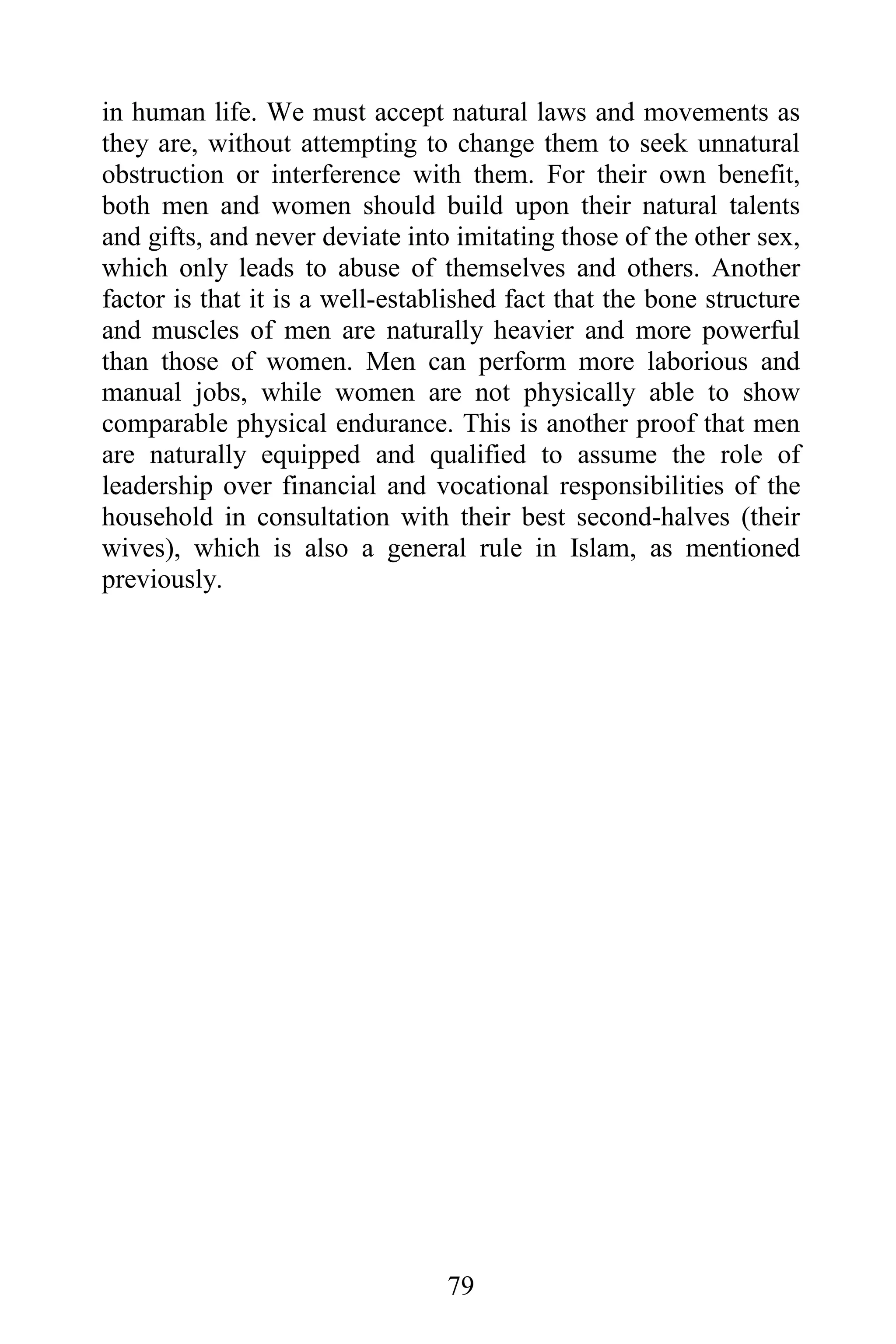 in human life. We must accept natural laws and movements as
they are, without attempting to change them to seek unnatural
obstruction or interference with them. For their own benefit,
both men and women should build upon their natural talents
and gifts, and never deviate into imitating those of the other sex,
which only leads to abuse of themselves and others. Another
factor is that it is a well-established fact that the bone structure
and muscles of men are naturally heavier and more powerful
than those of women. Men can perform more laborious and
manual jobs, while women are not physically able to show
comparable physical endurance. This is another proof that men
are naturally equipped and qualified to assume the role of
leadership over financial and vocational responsibilities of the
household in consultation with their best second-halves (their
wives), which is also a general rule in Islam, as mentioned
previously.




                                 79
 