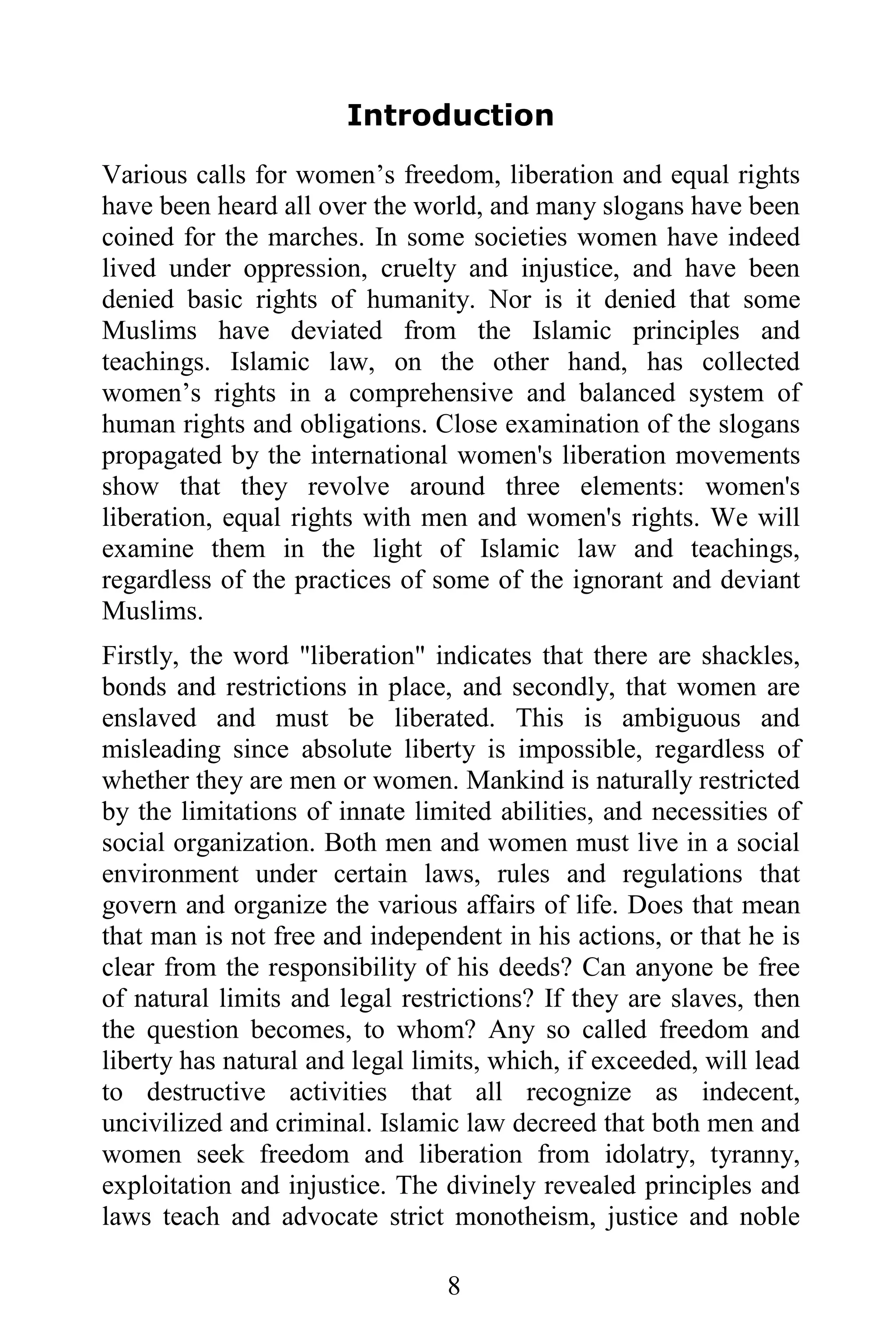 Introduction
Various calls for women’s freedom, liberation and equal rights
have been heard all over the world, and many slogans have been
coined for the marches. In some societies women have indeed
lived under oppression, cruelty and injustice, and have been
denied basic rights of humanity. Nor is it denied that some
Muslims have deviated from the Islamic principles and
teachings. Islamic law, on the other hand, has collected
women’s rights in a comprehensive and balanced system of
human rights and obligations. Close examination of the slogans
propagated by the international women's liberation movements
show that they revolve around three elements: women's
liberation, equal rights with men and women's rights. We will
examine them in the light of Islamic law and teachings,
regardless of the practices of some of the ignorant and deviant
Muslims.
Firstly, the word "liberation" indicates that there are shackles,
bonds and restrictions in place, and secondly, that women are
enslaved and must be liberated. This is ambiguous and
misleading since absolute liberty is impossible, regardless of
whether they are men or women. Mankind is naturally restricted
by the limitations of innate limited abilities, and necessities of
social organization. Both men and women must live in a social
environment under certain laws, rules and regulations that
govern and organize the various affairs of life. Does that mean
that man is not free and independent in his actions, or that he is
clear from the responsibility of his deeds? Can anyone be free
of natural limits and legal restrictions? If they are slaves, then
the question becomes, to whom? Any so called freedom and
liberty has natural and legal limits, which, if exceeded, will lead
to destructive activities that all recognize as indecent,
uncivilized and criminal. Islamic law decreed that both men and
women seek freedom and liberation from idolatry, tyranny,
exploitation and injustice. The divinely revealed principles and
laws teach and advocate strict monotheism, justice and noble

                                 8
 