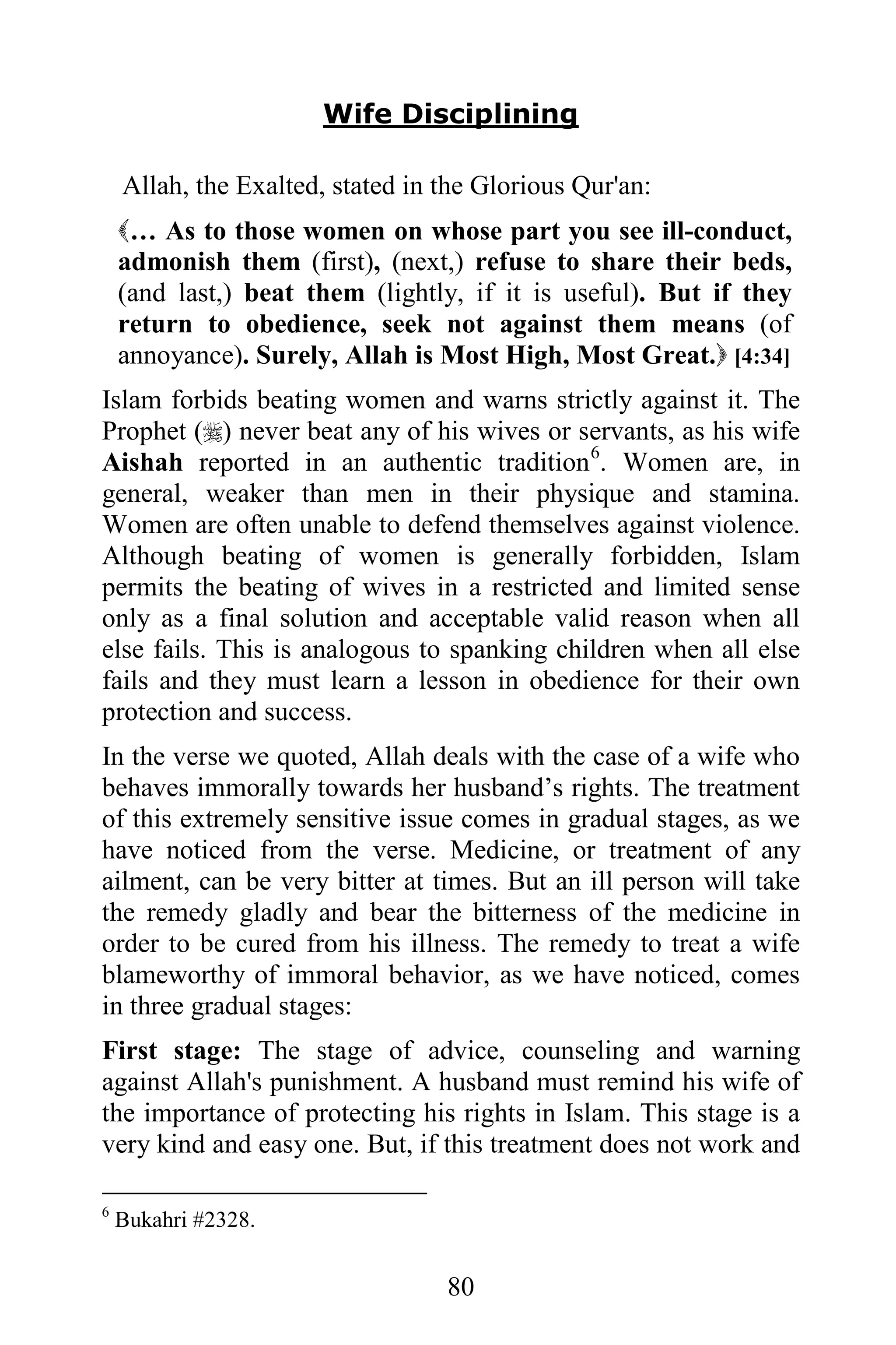 Wife Disciplining

    Allah, the Exalted, stated in the Glorious Qur'an:
    … As to those women on whose part you see ill-conduct,
    admonish them (first), (next,) refuse to share their beds,
    (and last,) beat them (lightly, if it is useful). But if they
    return to obedience, seek not against them means (of
    annoyance). Surely, Allah is Most High, Most Great. [4:34]
Islam forbids beating women and warns strictly against it. The
Prophet () never beat any of his wives or servants, as his wife
Aishah reported in an authentic tradition 6. Women are, in
general, weaker than men in their physique and stamina.
Women are often unable to defend themselves against violence.
Although beating of women is generally forbidden, Islam
permits the beating of wives in a restricted and limited sense
only as a final solution and acceptable valid reason when all
else fails. This is analogous to spanking children when all else
fails and they must learn a lesson in obedience for their own
protection and success.
In the verse we quoted, Allah deals with the case of a wife who
behaves immorally towards her husband’s rights. The treatment
of this extremely sensitive issue comes in gradual stages, as we
have noticed from the verse. Medicine, or treatment of any
ailment, can be very bitter at times. But an ill person will take
the remedy gladly and bear the bitterness of the medicine in
order to be cured from his illness. The remedy to treat a wife
blameworthy of immoral behavior, as we have noticed, comes
in three gradual stages:
First stage: The stage of advice, counseling and warning
against Allah's punishment. A husband must remind his wife of
the importance of protecting his rights in Islam. This stage is a
very kind and easy one. But, if this treatment does not work and

6
    Bukahri #2328.


                                  80
 