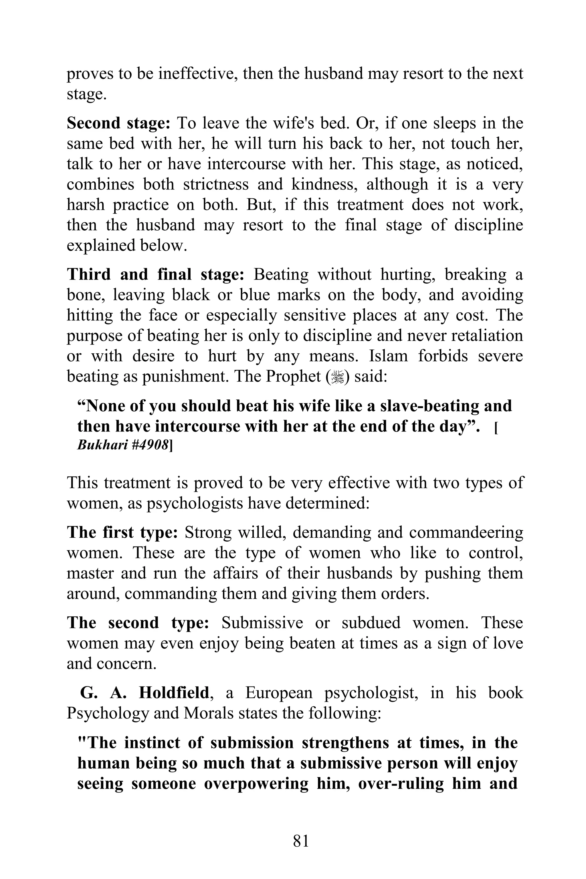 proves to be ineffective, then the husband may resort to the next
stage.
Second stage: To leave the wife's bed. Or, if one sleeps in the
same bed with her, he will turn his back to her, not touch her,
talk to her or have intercourse with her. This stage, as noticed,
combines both strictness and kindness, although it is a very
harsh practice on both. But, if this treatment does not work,
then the husband may resort to the final stage of discipline
explained below.
Third and final stage: Beating without hurting, breaking a
bone, leaving black or blue marks on the body, and avoiding
hitting the face or especially sensitive places at any cost. The
purpose of beating her is only to discipline and never retaliation
or with desire to hurt by any means. Islam forbids severe
beating as punishment. The Prophet () said:
 “None of you should beat his wife like a slave-beating and
 then have intercourse with her at the end of the day”. [
 Bukhari #4908]

This treatment is proved to be very effective with two types of
women, as psychologists have determined:
The first type: Strong willed, demanding and commandeering
women. These are the type of women who like to control,
master and run the affairs of their husbands by pushing them
around, commanding them and giving them orders.
The second type: Submissive or subdued women. These
women may even enjoy being beaten at times as a sign of love
and concern.
 G. A. Holdfield, a European psychologist, in his book
Psychology and Morals states the following:
 "The instinct of submission strengthens at times, in the
 human being so much that a submissive person will enjoy
 seeing someone overpowering him, over-ruling him and


                                81
 