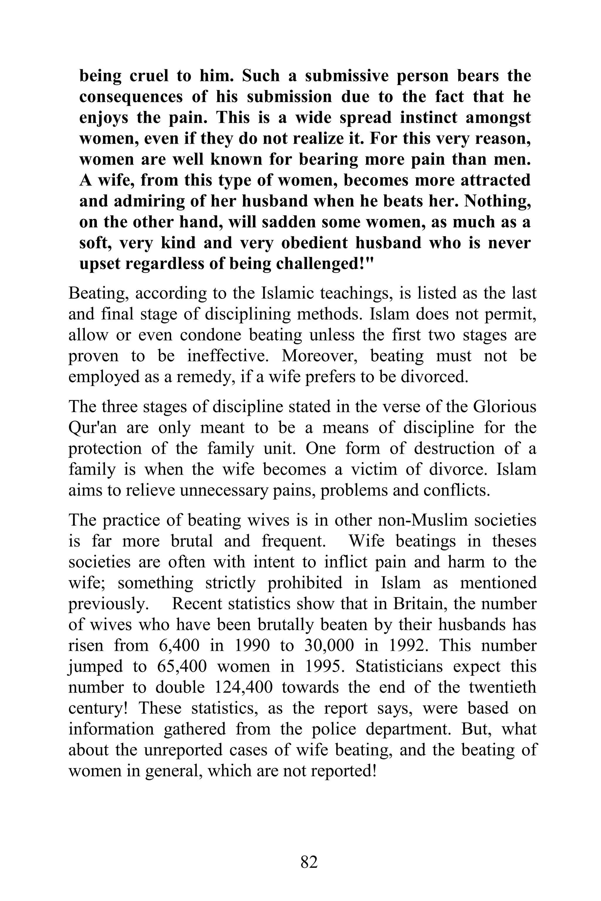 being cruel to him. Such a submissive person bears the
 consequences of his submission due to the fact that he
 enjoys the pain. This is a wide spread instinct amongst
 women, even if they do not realize it. For this very reason,
 women are well known for bearing more pain than men.
 A wife, from this type of women, becomes more attracted
 and admiring of her husband when he beats her. Nothing,
 on the other hand, will sadden some women, as much as a
 soft, very kind and very obedient husband who is never
 upset regardless of being challenged!"
Beating, according to the Islamic teachings, is listed as the last
and final stage of disciplining methods. Islam does not permit,
allow or even condone beating unless the first two stages are
proven to be ineffective. Moreover, beating must not be
employed as a remedy, if a wife prefers to be divorced.
The three stages of discipline stated in the verse of the Glorious
Qur'an are only meant to be a means of discipline for the
protection of the family unit. One form of destruction of a
family is when the wife becomes a victim of divorce. Islam
aims to relieve unnecessary pains, problems and conflicts.
The practice of beating wives is in other non-Muslim societies
is far more brutal and frequent. Wife beatings in theses
societies are often with intent to inflict pain and harm to the
wife; something strictly prohibited in Islam as mentioned
previously. Recent statistics show that in Britain, the number
of wives who have been brutally beaten by their husbands has
risen from 6,400 in 1990 to 30,000 in 1992. This number
jumped to 65,400 women in 1995. Statisticians expect this
number to double 124,400 towards the end of the twentieth
century! These statistics, as the report says, were based on
information gathered from the police department. But, what
about the unreported cases of wife beating, and the beating of
women in general, which are not reported!




                                82
 