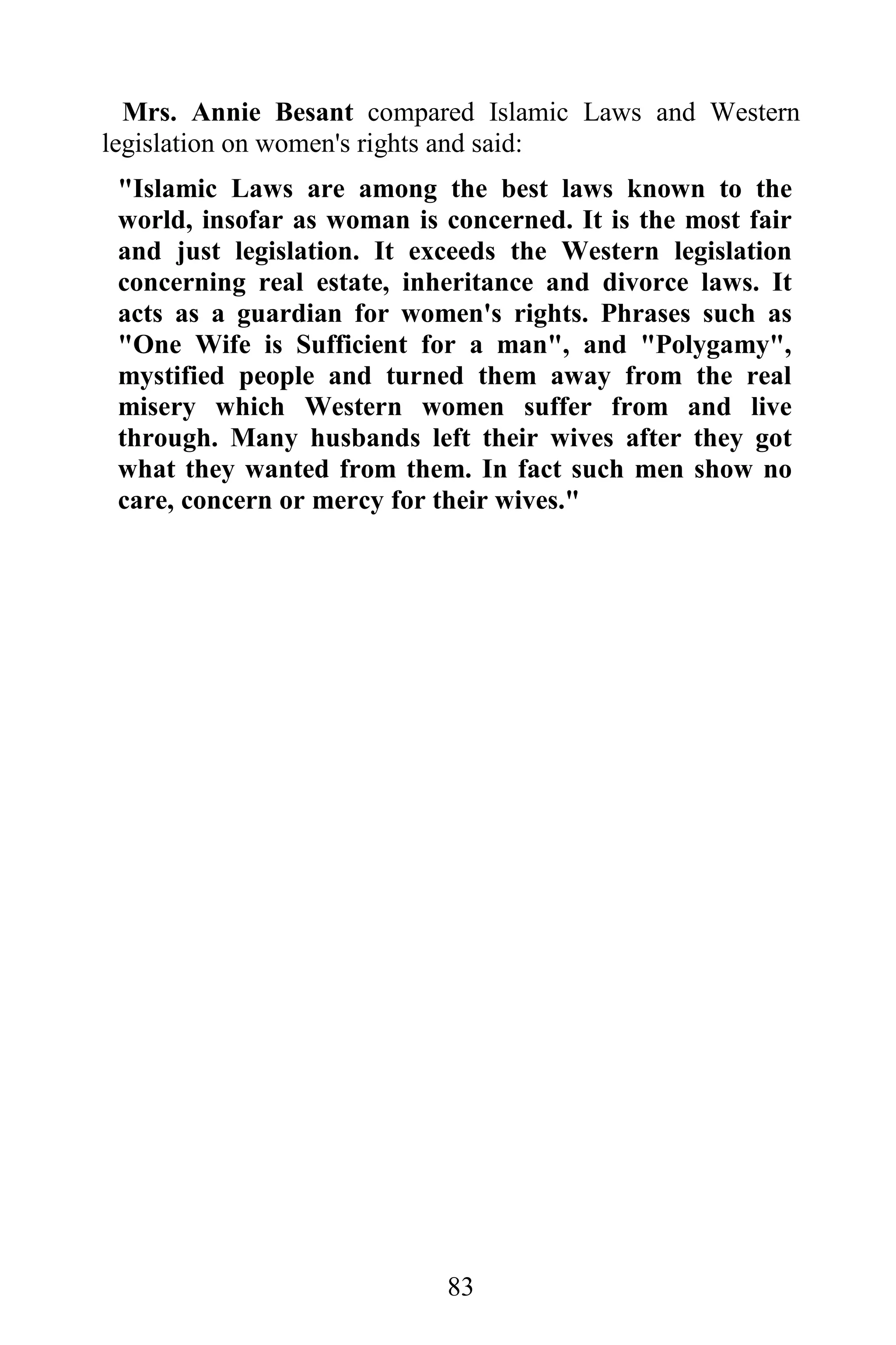 Mrs. Annie Besant compared Islamic Laws and Western
legislation on women's rights and said:
 "Islamic Laws are among the best laws known to the
 world, insofar as woman is concerned. It is the most fair
 and just legislation. It exceeds the Western legislation
 concerning real estate, inheritance and divorce laws. It
 acts as a guardian for women's rights. Phrases such as
 "One Wife is Sufficient for a man", and "Polygamy",
 mystified people and turned them away from the real
 misery which Western women suffer from and live
 through. Many husbands left their wives after they got
 what they wanted from them. In fact such men show no
 care, concern or mercy for their wives."




                            83
 