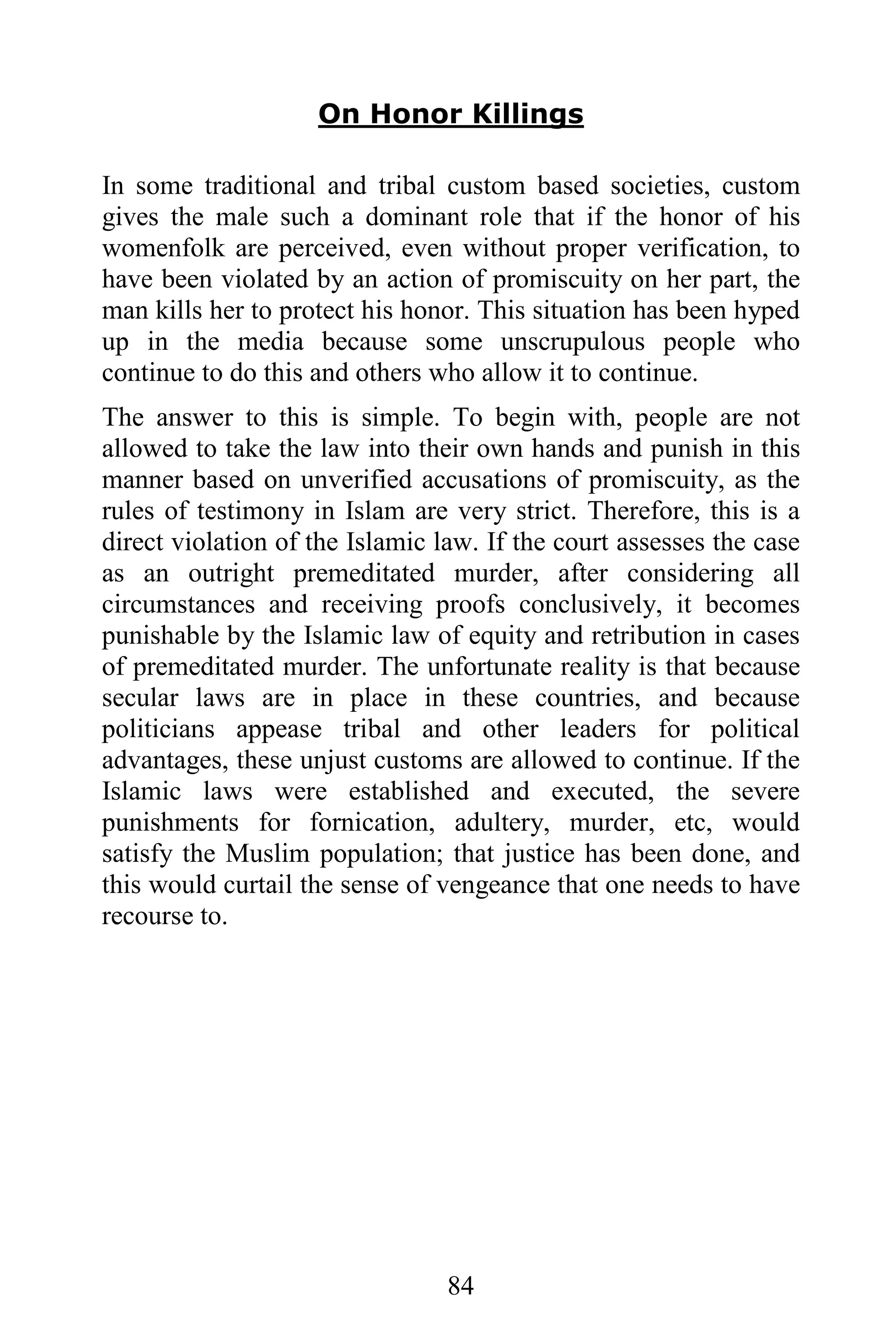 On Honor Killings

In some traditional and tribal custom based societies, custom
gives the male such a dominant role that if the honor of his
womenfolk are perceived, even without proper verification, to
have been violated by an action of promiscuity on her part, the
man kills her to protect his honor. This situation has been hyped
up in the media because some unscrupulous people who
continue to do this and others who allow it to continue.
The answer to this is simple. To begin with, people are not
allowed to take the law into their own hands and punish in this
manner based on unverified accusations of promiscuity, as the
rules of testimony in Islam are very strict. Therefore, this is a
direct violation of the Islamic law. If the court assesses the case
as an outright premeditated murder, after considering all
circumstances and receiving proofs conclusively, it becomes
punishable by the Islamic law of equity and retribution in cases
of premeditated murder. The unfortunate reality is that because
secular laws are in place in these countries, and because
politicians appease tribal and other leaders for political
advantages, these unjust customs are allowed to continue. If the
Islamic laws were established and executed, the severe
punishments for fornication, adultery, murder, etc, would
satisfy the Muslim population; that justice has been done, and
this would curtail the sense of vengeance that one needs to have
recourse to.




                                 84
 