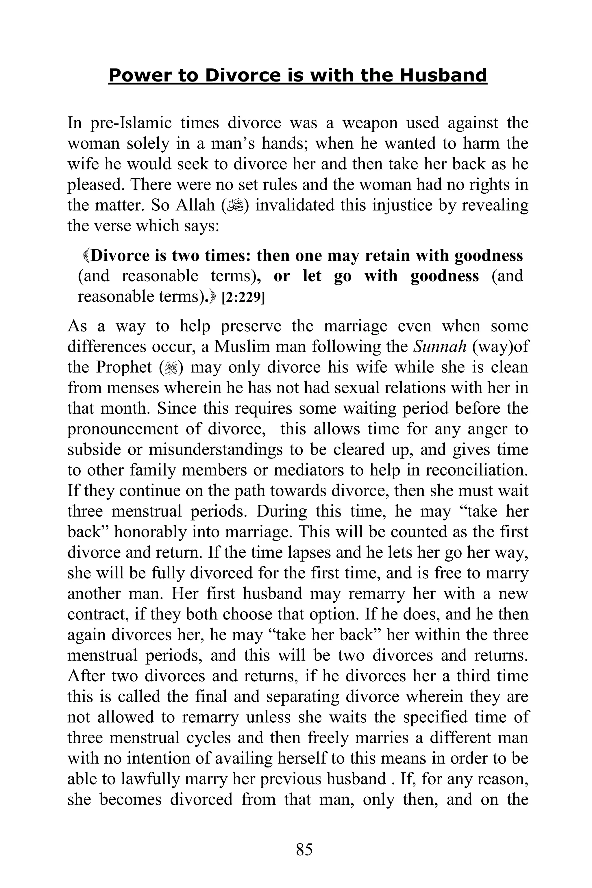 Power to Divorce is with the Husband

In pre-Islamic times divorce was a weapon used against the
woman solely in a man’s hands; when he wanted to harm the
wife he would seek to divorce her and then take her back as he
pleased. There were no set rules and the woman had no rights in
the matter. So Allah () invalidated this injustice by revealing
the verse which says:
  Divorce is two times: then one may retain with goodness
 (and reasonable terms), or let go with goodness (and
 reasonable terms). [2:229]
As a way to help preserve the marriage even when some
differences occur, a Muslim man following the Sunnah (way)of
the Prophet () may only divorce his wife while she is clean
from menses wherein he has not had sexual relations with her in
that month. Since this requires some waiting period before the
pronouncement of divorce, this allows time for any anger to
subside or misunderstandings to be cleared up, and gives time
to other family members or mediators to help in reconciliation.
If they continue on the path towards divorce, then she must wait
three menstrual periods. During this time, he may “take her
back” honorably into marriage. This will be counted as the first
divorce and return. If the time lapses and he lets her go her way,
she will be fully divorced for the first time, and is free to marry
another man. Her first husband may remarry her with a new
contract, if they both choose that option. If he does, and he then
again divorces her, he may “take her back” her within the three
menstrual periods, and this will be two divorces and returns.
After two divorces and returns, if he divorces her a third time
this is called the final and separating divorce wherein they are
not allowed to remarry unless she waits the specified time of
three menstrual cycles and then freely marries a different man
with no intention of availing herself to this means in order to be
able to lawfully marry her previous husband . If, for any reason,
she becomes divorced from that man, only then, and on the

                                 85
 