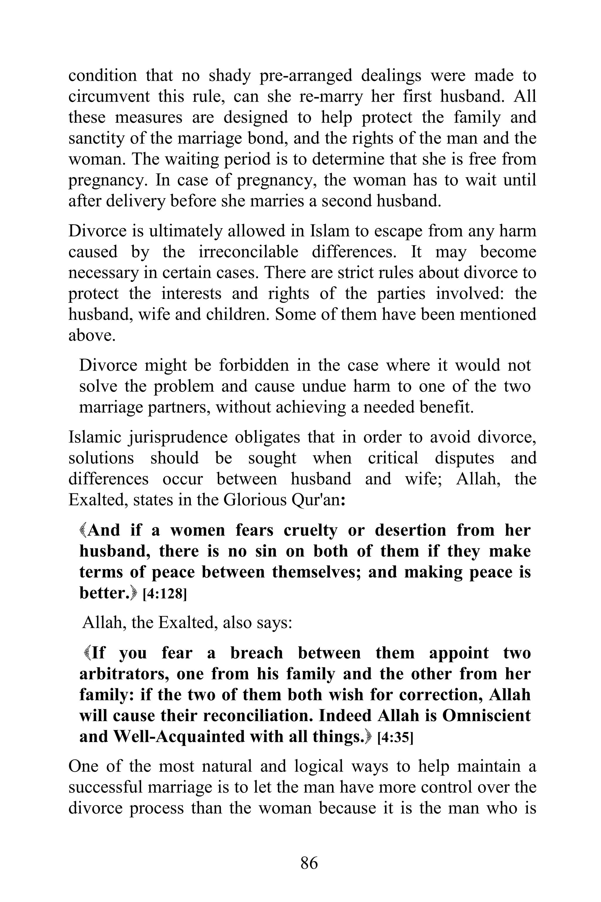 condition that no shady pre-arranged dealings were made to
circumvent this rule, can she re-marry her first husband. All
these measures are designed to help protect the family and
sanctity of the marriage bond, and the rights of the man and the
woman. The waiting period is to determine that she is free from
pregnancy. In case of pregnancy, the woman has to wait until
after delivery before she marries a second husband.
Divorce is ultimately allowed in Islam to escape from any harm
caused by the irreconcilable differences. It may become
necessary in certain cases. There are strict rules about divorce to
protect the interests and rights of the parties involved: the
husband, wife and children. Some of them have been mentioned
above.
 Divorce might be forbidden in the case where it would not
 solve the problem and cause undue harm to one of the two
 marriage partners, without achieving a needed benefit.
Islamic jurisprudence obligates that in order to avoid divorce,
solutions should be sought when critical disputes and
differences occur between husband and wife; Allah, the
Exalted, states in the Glorious Qur'an:
 And if a women fears cruelty or desertion from her
 husband, there is no sin on both of them if they make
 terms of peace between themselves; and making peace is
 better. [4:128]
 Allah, the Exalted, also says:
  If you fear a breach between them appoint two
 arbitrators, one from his family and the other from her
 family: if the two of them both wish for correction, Allah
 will cause their reconciliation. Indeed Allah is Omniscient
 and Well-Acquainted with all things. [4:35]
One of the most natural and logical ways to help maintain a
successful marriage is to let the man have more control over the
divorce process than the woman because it is the man who is


                                  86
 