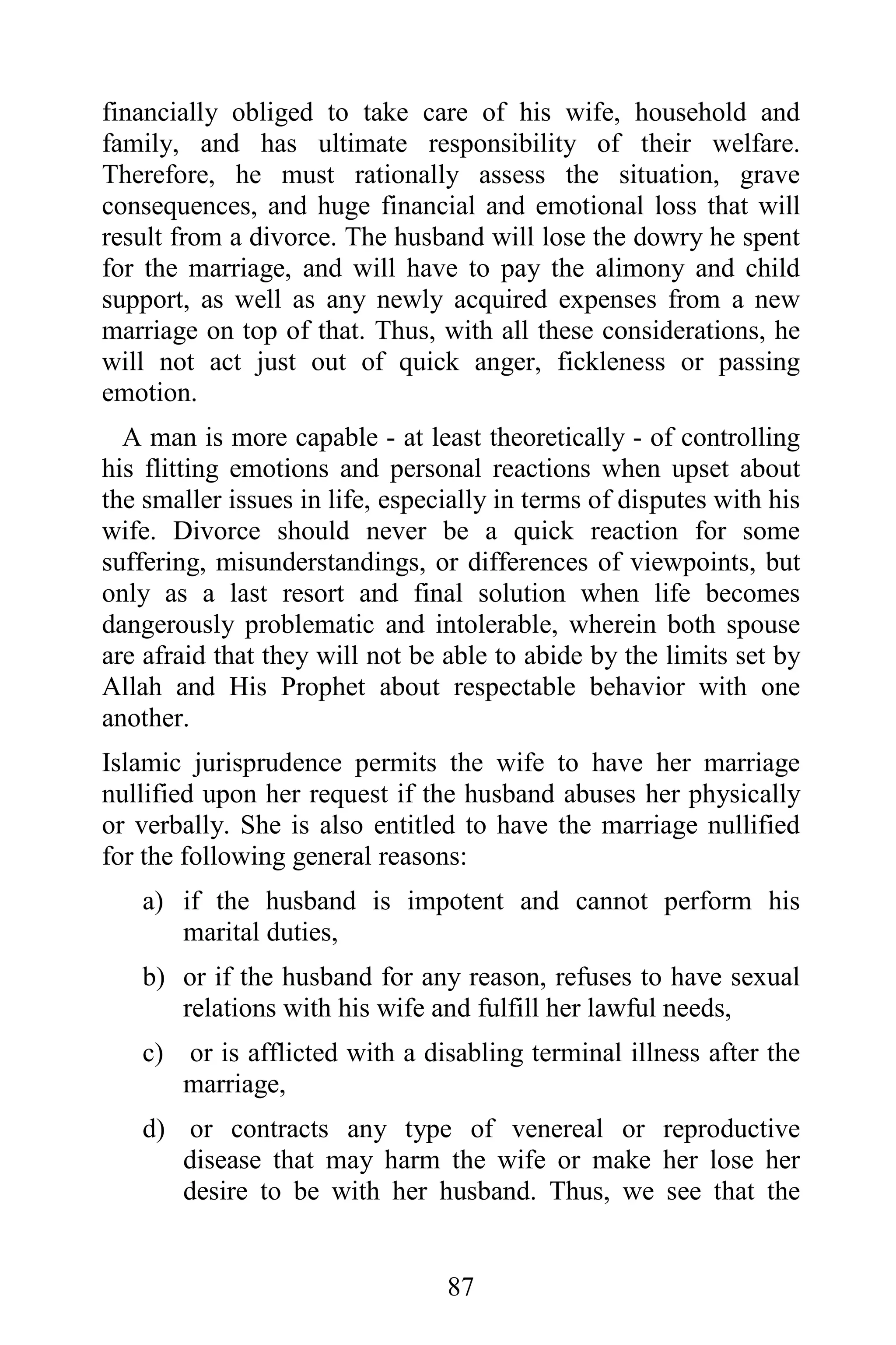 financially obliged to take care of his wife, household and
family, and has ultimate responsibility of their welfare.
Therefore, he must rationally assess the situation, grave
consequences, and huge financial and emotional loss that will
result from a divorce. The husband will lose the dowry he spent
for the marriage, and will have to pay the alimony and child
support, as well as any newly acquired expenses from a new
marriage on top of that. Thus, with all these considerations, he
will not act just out of quick anger, fickleness or passing
emotion.
  A man is more capable - at least theoretically - of controlling
his flitting emotions and personal reactions when upset about
the smaller issues in life, especially in terms of disputes with his
wife. Divorce should never be a quick reaction for some
suffering, misunderstandings, or differences of viewpoints, but
only as a last resort and final solution when life becomes
dangerously problematic and intolerable, wherein both spouse
are afraid that they will not be able to abide by the limits set by
Allah and His Prophet about respectable behavior with one
another.
Islamic jurisprudence permits the wife to have her marriage
nullified upon her request if the husband abuses her physically
or verbally. She is also entitled to have the marriage nullified
for the following general reasons:
   a) if the husband is impotent and cannot perform his
      marital duties,
   b) or if the husband for any reason, refuses to have sexual
      relations with his wife and fulfill her lawful needs,
   c) or is afflicted with a disabling terminal illness after the
      marriage,
   d) or contracts any type of venereal or reproductive
      disease that may harm the wife or make her lose her
      desire to be with her husband. Thus, we see that the


                                 87
 