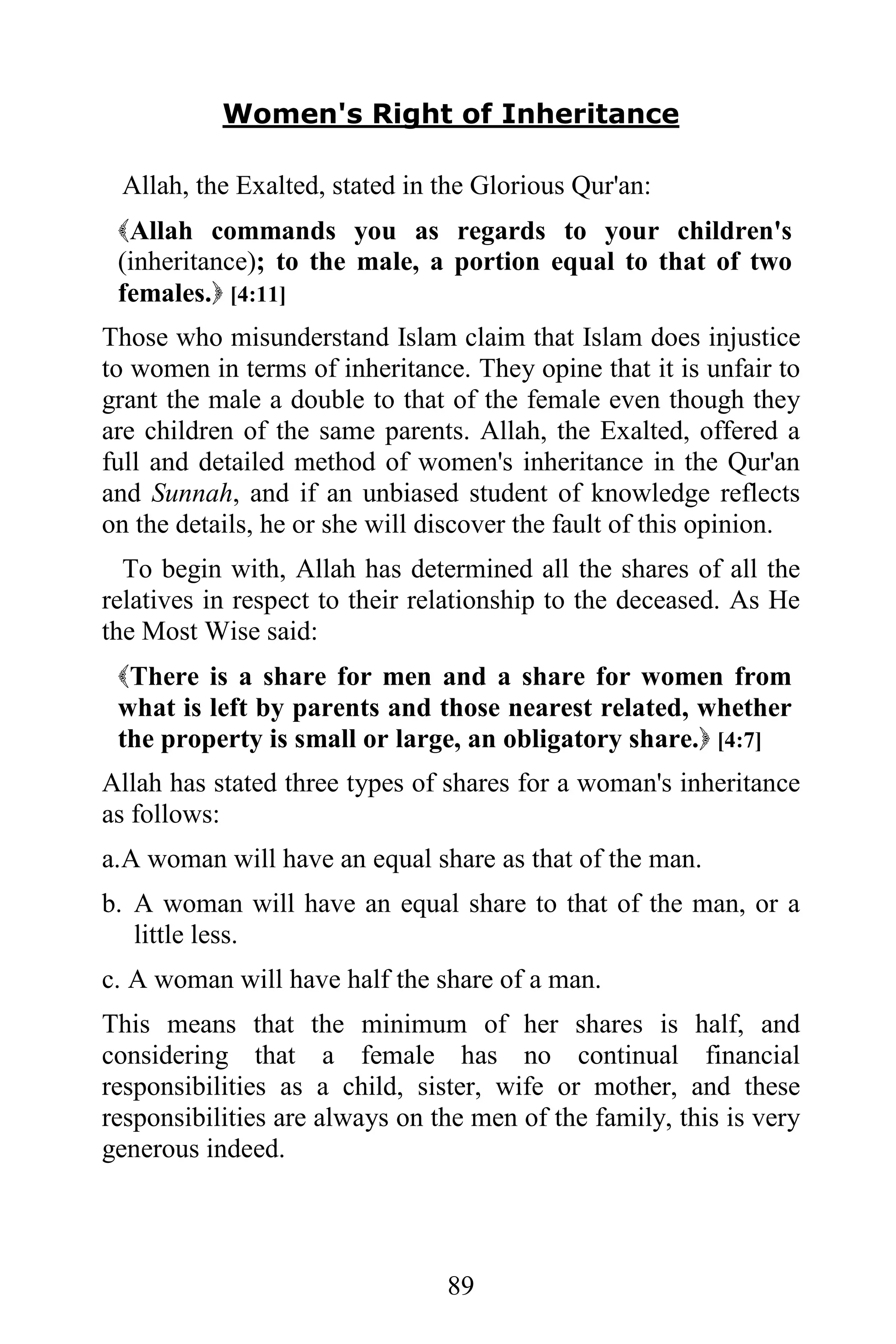 Women's Right of Inheritance

 Allah, the Exalted, stated in the Glorious Qur'an:
 Allah commands you as regards to your children's
 (inheritance); to the male, a portion equal to that of two
 females. [4:11]
Those who misunderstand Islam claim that Islam does injustice
to women in terms of inheritance. They opine that it is unfair to
grant the male a double to that of the female even though they
are children of the same parents. Allah, the Exalted, offered a
full and detailed method of women's inheritance in the Qur'an
and Sunnah, and if an unbiased student of knowledge reflects
on the details, he or she will discover the fault of this opinion.
  To begin with, Allah has determined all the shares of all the
relatives in respect to their relationship to the deceased. As He
the Most Wise said:
 There is a share for men and a share for women from
 what is left by parents and those nearest related, whether
 the property is small or large, an obligatory share. [4:7]
Allah has stated three types of shares for a woman's inheritance
as follows:
a.A woman will have an equal share as that of the man.
b. A woman will have an equal share to that of the man, or a
   little less.
c. A woman will have half the share of a man.
This means that the minimum of her shares is half, and
considering that a female has no continual financial
responsibilities as a child, sister, wife or mother, and these
responsibilities are always on the men of the family, this is very
generous indeed.




                                89
 