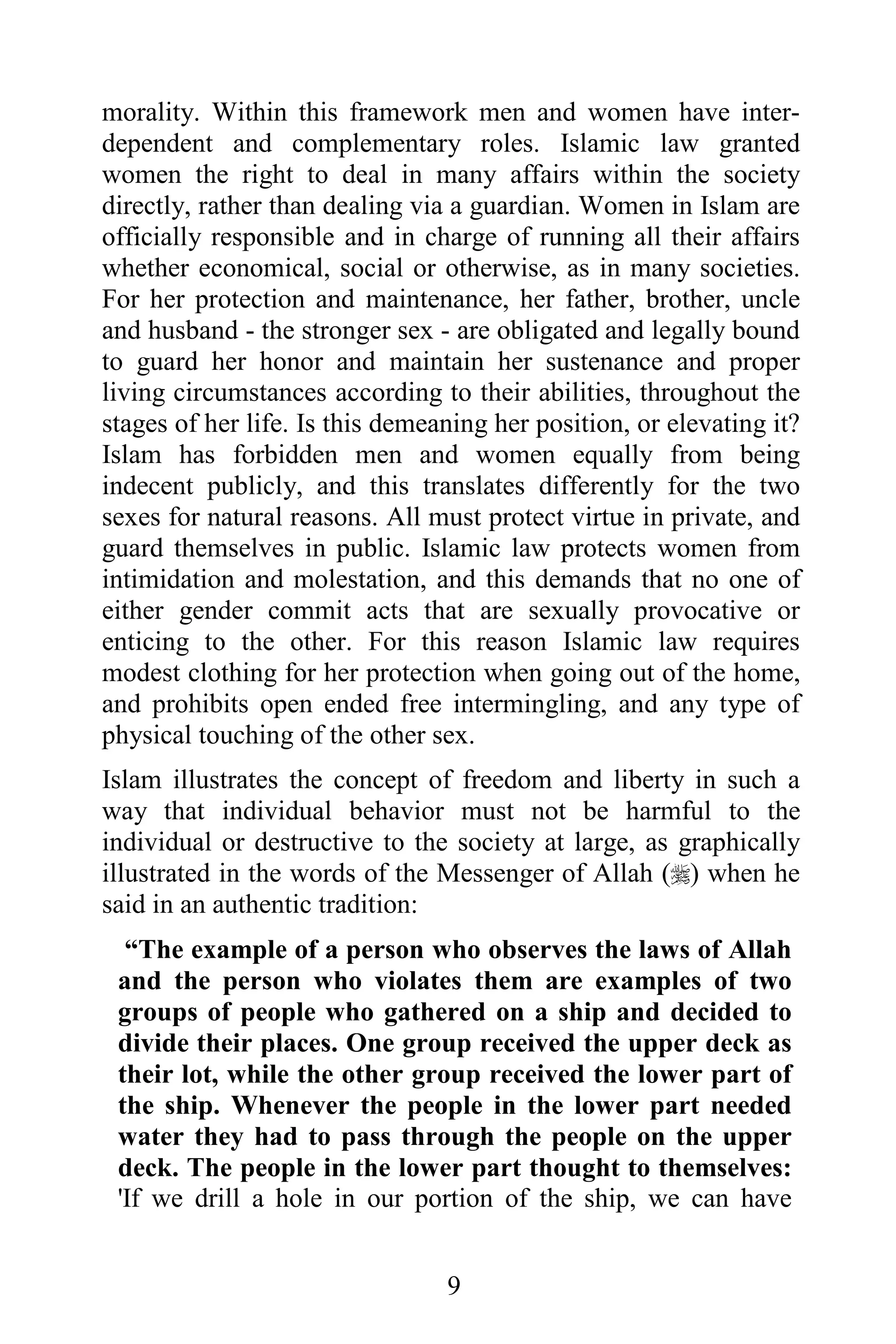 morality. Within this framework men and women have inter-
dependent and complementary roles. Islamic law granted
women the right to deal in many affairs within the society
directly, rather than dealing via a guardian. Women in Islam are
officially responsible and in charge of running all their affairs
whether economical, social or otherwise, as in many societies.
For her protection and maintenance, her father, brother, uncle
and husband - the stronger sex - are obligated and legally bound
to guard her honor and maintain her sustenance and proper
living circumstances according to their abilities, throughout the
stages of her life. Is this demeaning her position, or elevating it?
Islam has forbidden men and women equally from being
indecent publicly, and this translates differently for the two
sexes for natural reasons. All must protect virtue in private, and
guard themselves in public. Islamic law protects women from
intimidation and molestation, and this demands that no one of
either gender commit acts that are sexually provocative or
enticing to the other. For this reason Islamic law requires
modest clothing for her protection when going out of the home,
and prohibits open ended free intermingling, and any type of
physical touching of the other sex.
Islam illustrates the concept of freedom and liberty in such a
way that individual behavior must not be harmful to the
individual or destructive to the society at large, as graphically
illustrated in the words of the Messenger of Allah () when he
said in an authentic tradition:
  “The example of a person who observes the laws of Allah
 and the person who violates them are examples of two
 groups of people who gathered on a ship and decided to
 divide their places. One group received the upper deck as
 their lot, while the other group received the lower part of
 the ship. Whenever the people in the lower part needed
 water they had to pass through the people on the upper
 deck. The people in the lower part thought to themselves:
 'If we drill a hole in our portion of the ship, we can have


                                 9
 