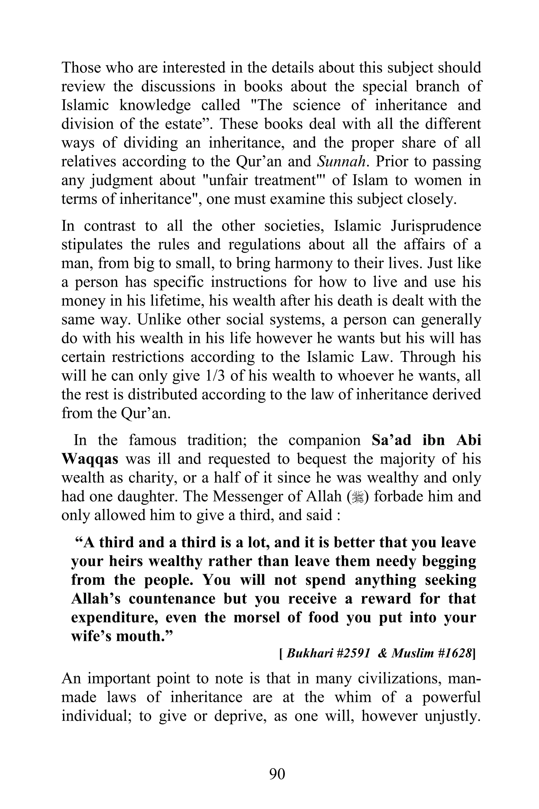 Those who are interested in the details about this subject should
review the discussions in books about the special branch of
Islamic knowledge called "The science of inheritance and
division of the estate”. These books deal with all the different
ways of dividing an inheritance, and the proper share of all
relatives according to the Qur’an and Sunnah. Prior to passing
any judgment about "unfair treatment"' of Islam to women in
terms of inheritance", one must examine this subject closely.
In contrast to all the other societies, Islamic Jurisprudence
stipulates the rules and regulations about all the affairs of a
man, from big to small, to bring harmony to their lives. Just like
a person has specific instructions for how to live and use his
money in his lifetime, his wealth after his death is dealt with the
same way. Unlike other social systems, a person can generally
do with his wealth in his life however he wants but his will has
certain restrictions according to the Islamic Law. Through his
will he can only give 1/3 of his wealth to whoever he wants, all
the rest is distributed according to the law of inheritance derived
from the Qur’an.
  In the famous tradition; the companion Sa’ad ibn Abi
Waqqas was ill and requested to bequest the majority of his
wealth as charity, or a half of it since he was wealthy and only
had one daughter. The Messenger of Allah () forbade him and
only allowed him to give a third, and said :
  “A third and a third is a lot, and it is better that you leave
 your heirs wealthy rather than leave them needy begging
 from the people. You will not spend anything seeking
 Allah’s countenance but you receive a reward for that
 expenditure, even the morsel of food you put into your
 wife’s mouth.”
                                  [ Bukhari #2591 & Muslim #1628]
An important point to note is that in many civilizations, man-
made laws of inheritance are at the whim of a powerful
individual; to give or deprive, as one will, however unjustly.


                                 90
 