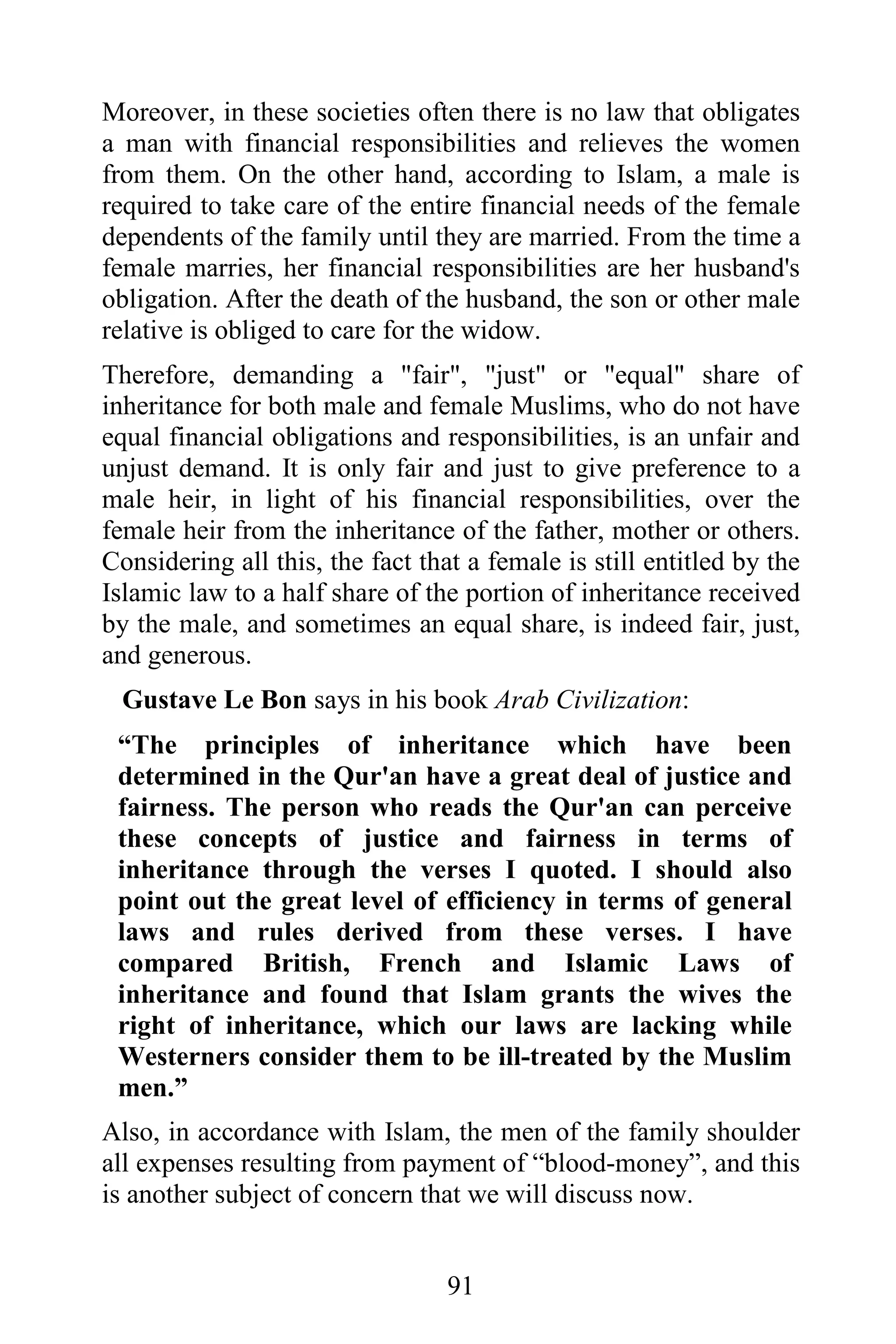 Moreover, in these societies often there is no law that obligates
a man with financial responsibilities and relieves the women
from them. On the other hand, according to Islam, a male is
required to take care of the entire financial needs of the female
dependents of the family until they are married. From the time a
female marries, her financial responsibilities are her husband's
obligation. After the death of the husband, the son or other male
relative is obliged to care for the widow.
Therefore, demanding a "fair", "just" or "equal" share of
inheritance for both male and female Muslims, who do not have
equal financial obligations and responsibilities, is an unfair and
unjust demand. It is only fair and just to give preference to a
male heir, in light of his financial responsibilities, over the
female heir from the inheritance of the father, mother or others.
Considering all this, the fact that a female is still entitled by the
Islamic law to a half share of the portion of inheritance received
by the male, and sometimes an equal share, is indeed fair, just,
and generous.
  Gustave Le Bon says in his book Arab Civilization:
 “The principles of inheritance which have been
 determined in the Qur'an have a great deal of justice and
 fairness. The person who reads the Qur'an can perceive
 these concepts of justice and fairness in terms of
 inheritance through the verses I quoted. I should also
 point out the great level of efficiency in terms of general
 laws and rules derived from these verses. I have
 compared British, French and Islamic Laws of
 inheritance and found that Islam grants the wives the
 right of inheritance, which our laws are lacking while
 Westerners consider them to be ill-treated by the Muslim
 men.”
Also, in accordance with Islam, the men of the family shoulder
all expenses resulting from payment of “blood-money”, and this
is another subject of concern that we will discuss now.


                                  91
 
