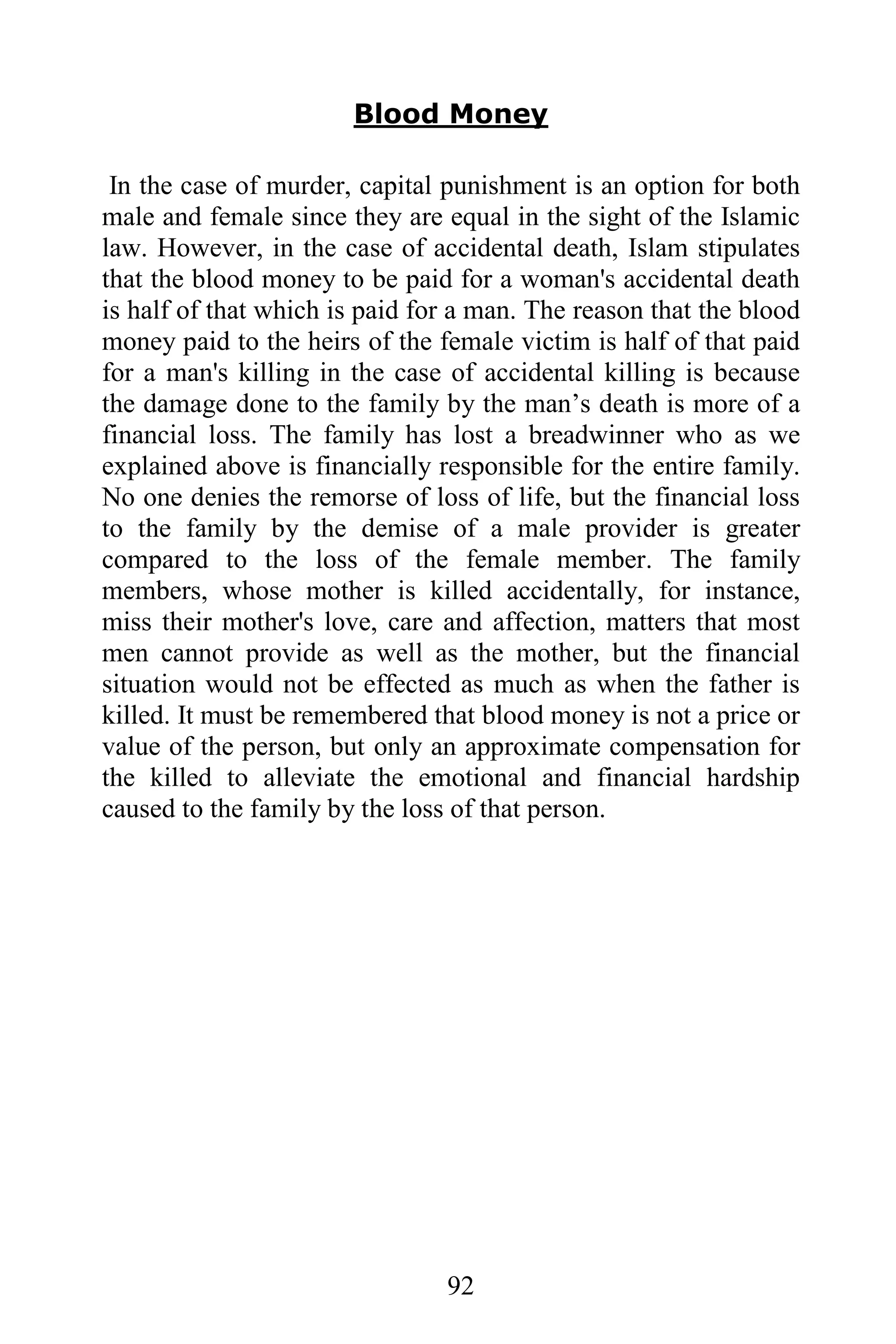 Blood Money

 In the case of murder, capital punishment is an option for both
male and female since they are equal in the sight of the Islamic
law. However, in the case of accidental death, Islam stipulates
that the blood money to be paid for a woman's accidental death
is half of that which is paid for a man. The reason that the blood
money paid to the heirs of the female victim is half of that paid
for a man's killing in the case of accidental killing is because
the damage done to the family by the man’s death is more of a
financial loss. The family has lost a breadwinner who as we
explained above is financially responsible for the entire family.
No one denies the remorse of loss of life, but the financial loss
to the family by the demise of a male provider is greater
compared to the loss of the female member. The family
members, whose mother is killed accidentally, for instance,
miss their mother's love, care and affection, matters that most
men cannot provide as well as the mother, but the financial
situation would not be effected as much as when the father is
killed. It must be remembered that blood money is not a price or
value of the person, but only an approximate compensation for
the killed to alleviate the emotional and financial hardship
caused to the family by the loss of that person.




                                92
 
