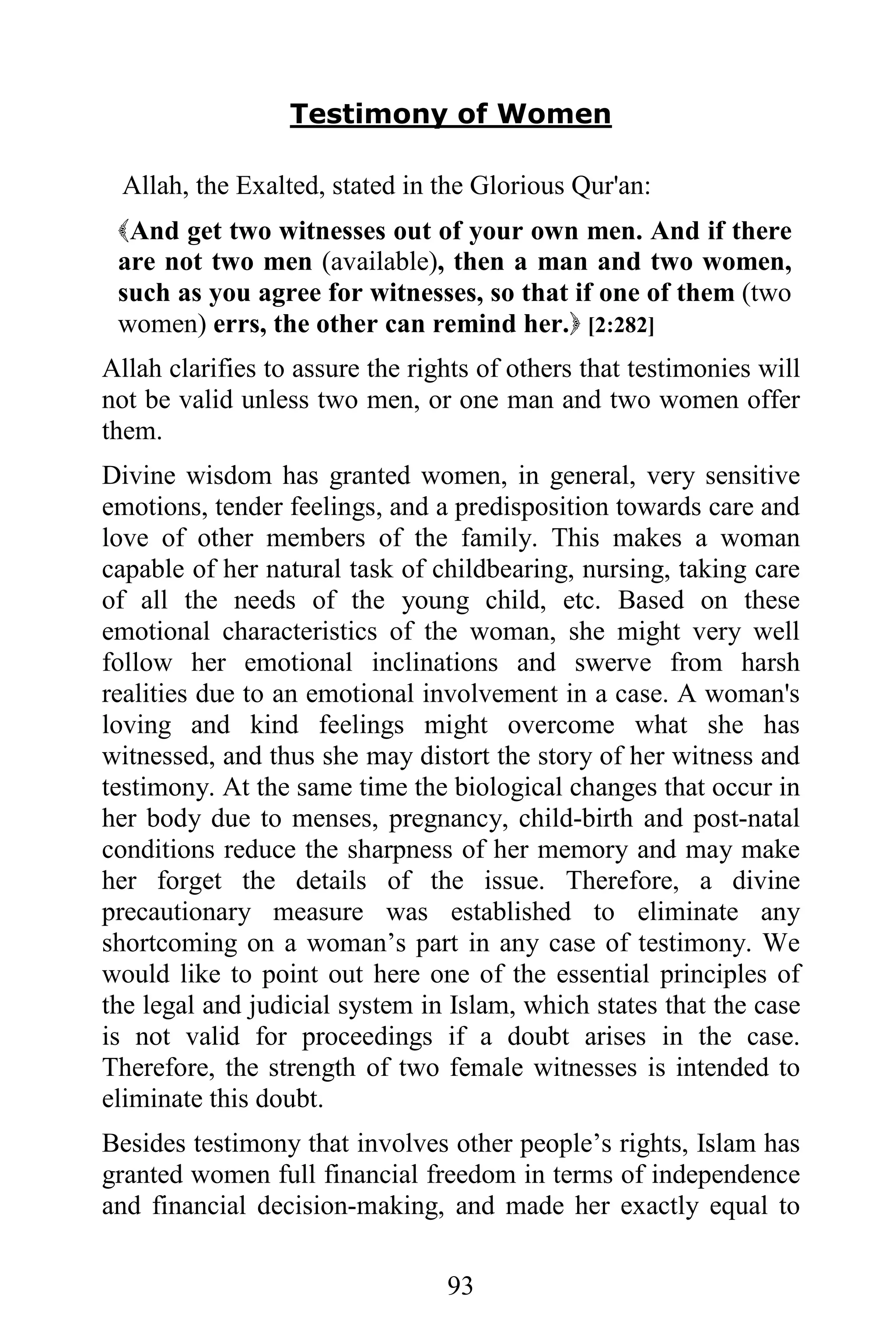 Testimony of Women

 Allah, the Exalted, stated in the Glorious Qur'an:
 And get two witnesses out of your own men. And if there
 are not two men (available), then a man and two women,
 such as you agree for witnesses, so that if one of them (two
 women) errs, the other can remind her. [2:282]
Allah clarifies to assure the rights of others that testimonies will
not be valid unless two men, or one man and two women offer
them.
Divine wisdom has granted women, in general, very sensitive
emotions, tender feelings, and a predisposition towards care and
love of other members of the family. This makes a woman
capable of her natural task of childbearing, nursing, taking care
of all the needs of the young child, etc. Based on these
emotional characteristics of the woman, she might very well
follow her emotional inclinations and swerve from harsh
realities due to an emotional involvement in a case. A woman's
loving and kind feelings might overcome what she has
witnessed, and thus she may distort the story of her witness and
testimony. At the same time the biological changes that occur in
her body due to menses, pregnancy, child-birth and post-natal
conditions reduce the sharpness of her memory and may make
her forget the details of the issue. Therefore, a divine
precautionary measure was established to eliminate any
shortcoming on a woman’s part in any case of testimony. We
would like to point out here one of the essential principles of
the legal and judicial system in Islam, which states that the case
is not valid for proceedings if a doubt arises in the case.
Therefore, the strength of two female witnesses is intended to
eliminate this doubt.
Besides testimony that involves other people’s rights, Islam has
granted women full financial freedom in terms of independence
and financial decision-making, and made her exactly equal to

                                 93
 