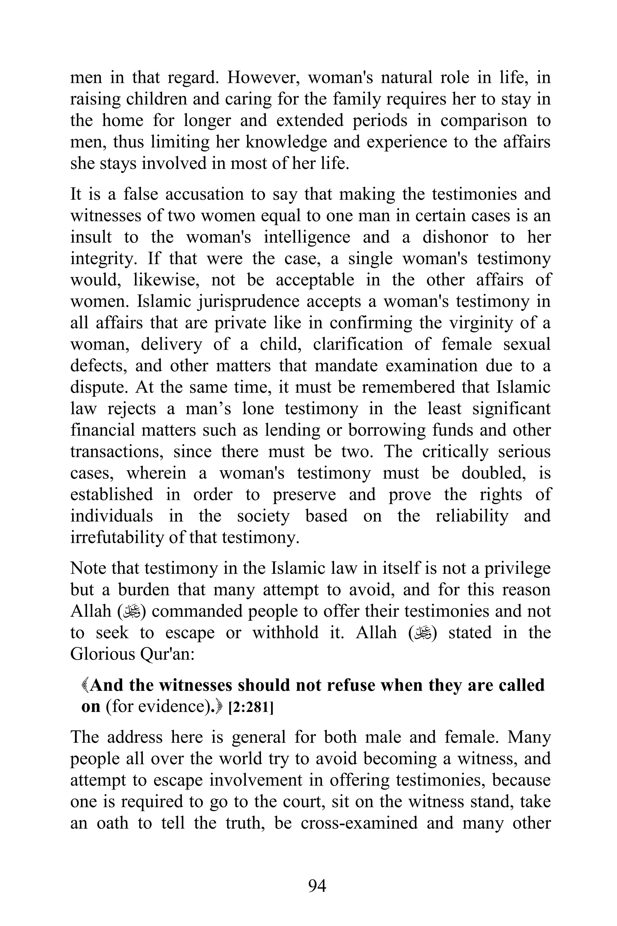 men in that regard. However, woman's natural role in life, in
raising children and caring for the family requires her to stay in
the home for longer and extended periods in comparison to
men, thus limiting her knowledge and experience to the affairs
she stays involved in most of her life.
It is a false accusation to say that making the testimonies and
witnesses of two women equal to one man in certain cases is an
insult to the woman's intelligence and a dishonor to her
integrity. If that were the case, a single woman's testimony
would, likewise, not be acceptable in the other affairs of
women. Islamic jurisprudence accepts a woman's testimony in
all affairs that are private like in confirming the virginity of a
woman, delivery of a child, clarification of female sexual
defects, and other matters that mandate examination due to a
dispute. At the same time, it must be remembered that Islamic
law rejects a man’s lone testimony in the least significant
financial matters such as lending or borrowing funds and other
transactions, since there must be two. The critically serious
cases, wherein a woman's testimony must be doubled, is
established in order to preserve and prove the rights of
individuals in the society based on the reliability and
irrefutability of that testimony.
Note that testimony in the Islamic law in itself is not a privilege
but a burden that many attempt to avoid, and for this reason
Allah () commanded people to offer their testimonies and not
to seek to escape or withhold it. Allah () stated in the
Glorious Qur'an:
 And the witnesses should not refuse when they are called
 on (for evidence). [2:281]
The address here is general for both male and female. Many
people all over the world try to avoid becoming a witness, and
attempt to escape involvement in offering testimonies, because
one is required to go to the court, sit on the witness stand, take
an oath to tell the truth, be cross-examined and many other


                                 94
 