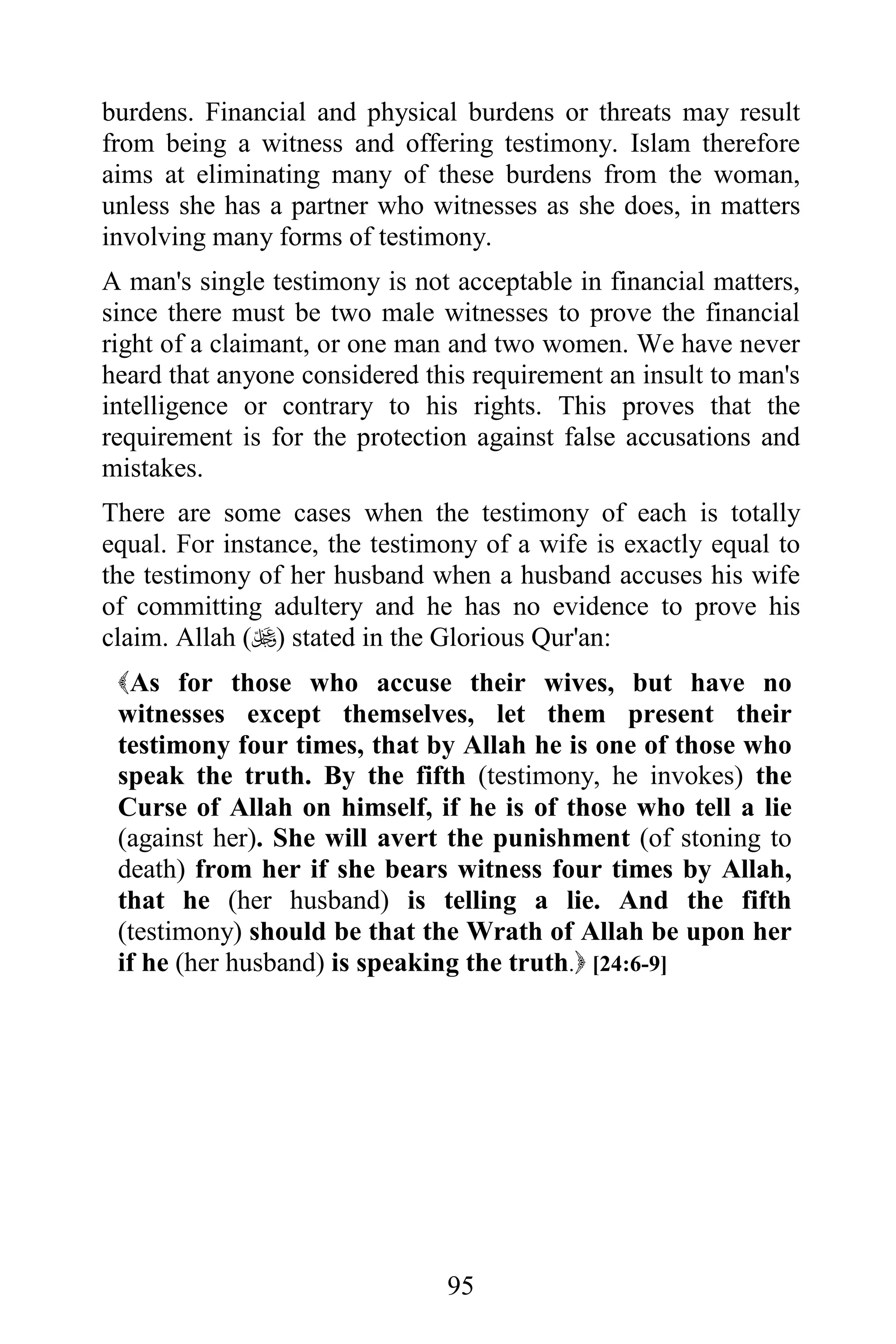 burdens. Financial and physical burdens or threats may result
from being a witness and offering testimony. Islam therefore
aims at eliminating many of these burdens from the woman,
unless she has a partner who witnesses as she does, in matters
involving many forms of testimony.
A man's single testimony is not acceptable in financial matters,
since there must be two male witnesses to prove the financial
right of a claimant, or one man and two women. We have never
heard that anyone considered this requirement an insult to man's
intelligence or contrary to his rights. This proves that the
requirement is for the protection against false accusations and
mistakes.
There are some cases when the testimony of each is totally
equal. For instance, the testimony of a wife is exactly equal to
the testimony of her husband when a husband accuses his wife
of committing adultery and he has no evidence to prove his
claim. Allah () stated in the Glorious Qur'an:
 As for those who accuse their wives, but have no
 witnesses except themselves, let them present their
 testimony four times, that by Allah he is one of those who
 speak the truth. By the fifth (testimony, he invokes) the
 Curse of Allah on himself, if he is of those who tell a lie
 (against her). She will avert the punishment (of stoning to
 death) from her if she bears witness four times by Allah,
 that he (her husband) is telling a lie. And the fifth
 (testimony) should be that the Wrath of Allah be upon her
 if he (her husband) is speaking the truth. [24:6-9]




                               95
 