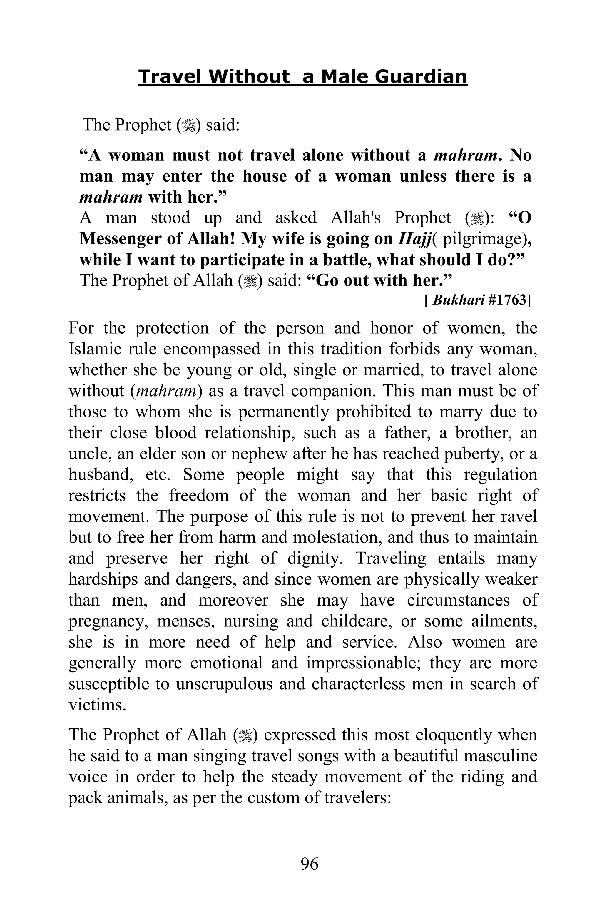 Travel Without a Male Guardian

 The Prophet () said:
 “A woman must not travel alone without a mahram. No
 man may enter the house of a woman unless there is a
 mahram with her.”
 A man stood up and asked Allah's Prophet (): “O
 Messenger of Allah! My wife is going on Hajj( pilgrimage),
 while I want to participate in a battle, what should I do?”
 The Prophet of Allah () said: “Go out with her.”
                                                [ Bukhari #1763]
For the protection of the person and honor of women, the
Islamic rule encompassed in this tradition forbids any woman,
whether she be young or old, single or married, to travel alone
without (mahram) as a travel companion. This man must be of
those to whom she is permanently prohibited to marry due to
their close blood relationship, such as a father, a brother, an
uncle, an elder son or nephew after he has reached puberty, or a
husband, etc. Some people might say that this regulation
restricts the freedom of the woman and her basic right of
movement. The purpose of this rule is not to prevent her ravel
but to free her from harm and molestation, and thus to maintain
and preserve her right of dignity. Traveling entails many
hardships and dangers, and since women are physically weaker
than men, and moreover she may have circumstances of
pregnancy, menses, nursing and childcare, or some ailments,
she is in more need of help and service. Also women are
generally more emotional and impressionable; they are more
susceptible to unscrupulous and characterless men in search of
victims.
The Prophet of Allah () expressed this most eloquently when
he said to a man singing travel songs with a beautiful masculine
voice in order to help the steady movement of the riding and
pack animals, as per the custom of travelers:


                               96
 
