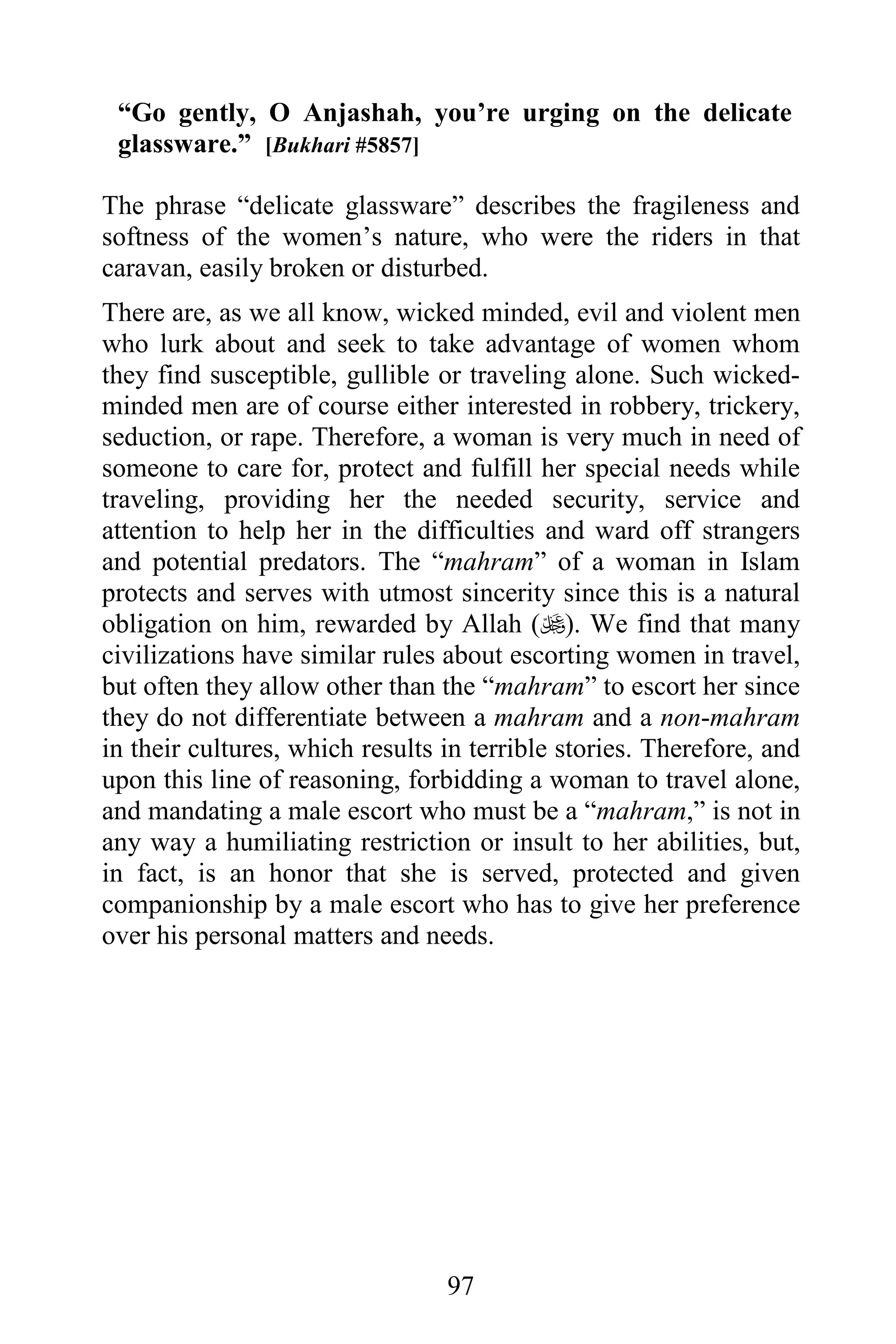 “Go gently, O Anjashah, you’re urging on the delicate
 glassware.” [Bukhari #5857]

The phrase “delicate glassware” describes the fragileness and
softness of the women’s nature, who were the riders in that
caravan, easily broken or disturbed.
There are, as we all know, wicked minded, evil and violent men
who lurk about and seek to take advantage of women whom
they find susceptible, gullible or traveling alone. Such wicked-
minded men are of course either interested in robbery, trickery,
seduction, or rape. Therefore, a woman is very much in need of
someone to care for, protect and fulfill her special needs while
traveling, providing her the needed security, service and
attention to help her in the difficulties and ward off strangers
and potential predators. The “mahram” of a woman in Islam
protects and serves with utmost sincerity since this is a natural
obligation on him, rewarded by Allah (). We find that many
civilizations have similar rules about escorting women in travel,
but often they allow other than the “mahram” to escort her since
they do not differentiate between a mahram and a non-mahram
in their cultures, which results in terrible stories. Therefore, and
upon this line of reasoning, forbidding a woman to travel alone,
and mandating a male escort who must be a “mahram,” is not in
any way a humiliating restriction or insult to her abilities, but,
in fact, is an honor that she is served, protected and given
companionship by a male escort who has to give her preference
over his personal matters and needs.




                                 97
 