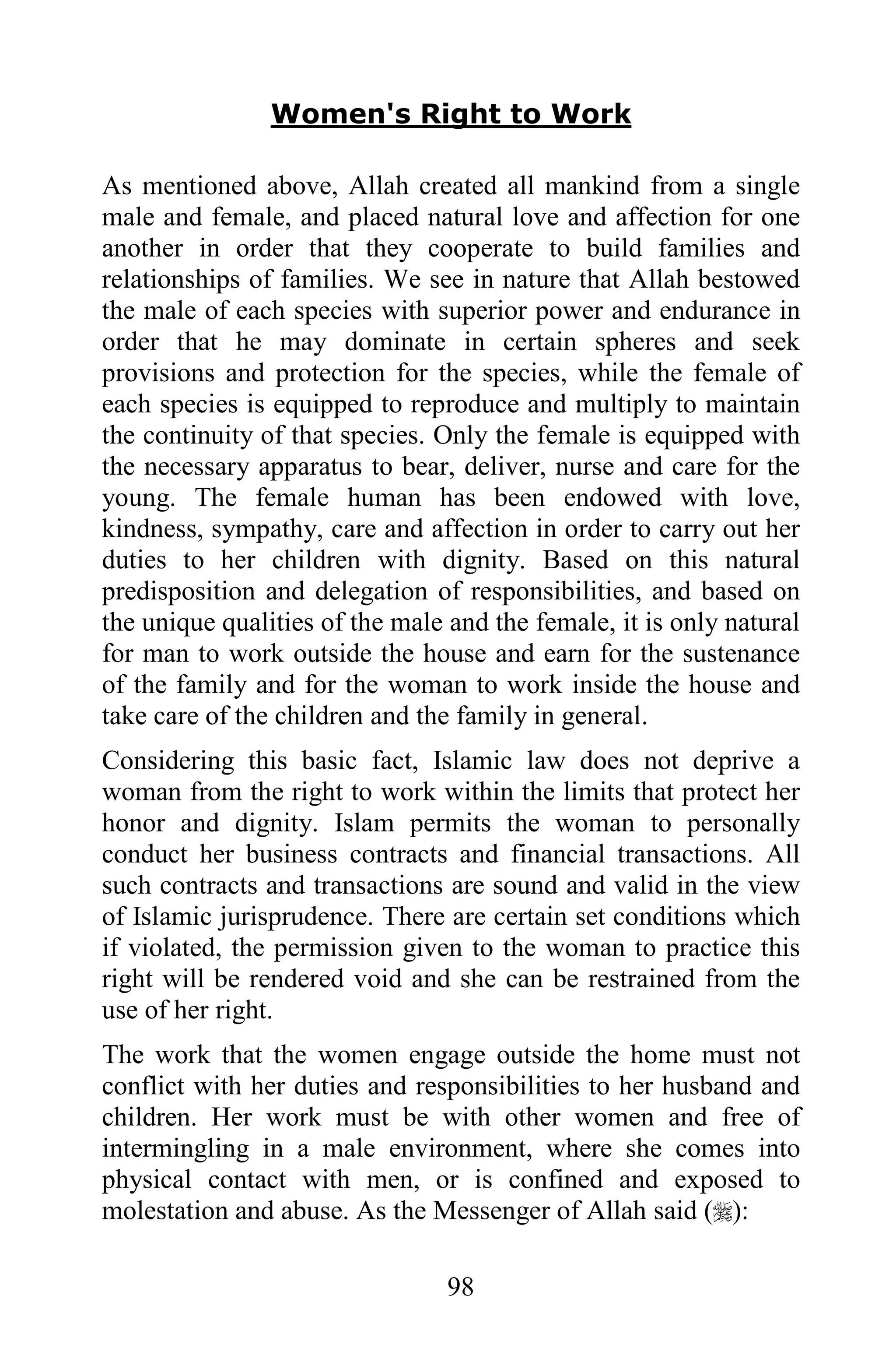 Women's Right to Work

As mentioned above, Allah created all mankind from a single
male and female, and placed natural love and affection for one
another in order that they cooperate to build families and
relationships of families. We see in nature that Allah bestowed
the male of each species with superior power and endurance in
order that he may dominate in certain spheres and seek
provisions and protection for the species, while the female of
each species is equipped to reproduce and multiply to maintain
the continuity of that species. Only the female is equipped with
the necessary apparatus to bear, deliver, nurse and care for the
young. The female human has been endowed with love,
kindness, sympathy, care and affection in order to carry out her
duties to her children with dignity. Based on this natural
predisposition and delegation of responsibilities, and based on
the unique qualities of the male and the female, it is only natural
for man to work outside the house and earn for the sustenance
of the family and for the woman to work inside the house and
take care of the children and the family in general.
Considering this basic fact, Islamic law does not deprive a
woman from the right to work within the limits that protect her
honor and dignity. Islam permits the woman to personally
conduct her business contracts and financial transactions. All
such contracts and transactions are sound and valid in the view
of Islamic jurisprudence. There are certain set conditions which
if violated, the permission given to the woman to practice this
right will be rendered void and she can be restrained from the
use of her right.
The work that the women engage outside the home must not
conflict with her duties and responsibilities to her husband and
children. Her work must be with other women and free of
intermingling in a male environment, where she comes into
physical contact with men, or is confined and exposed to
molestation and abuse. As the Messenger of Allah said ():

                                 98
 