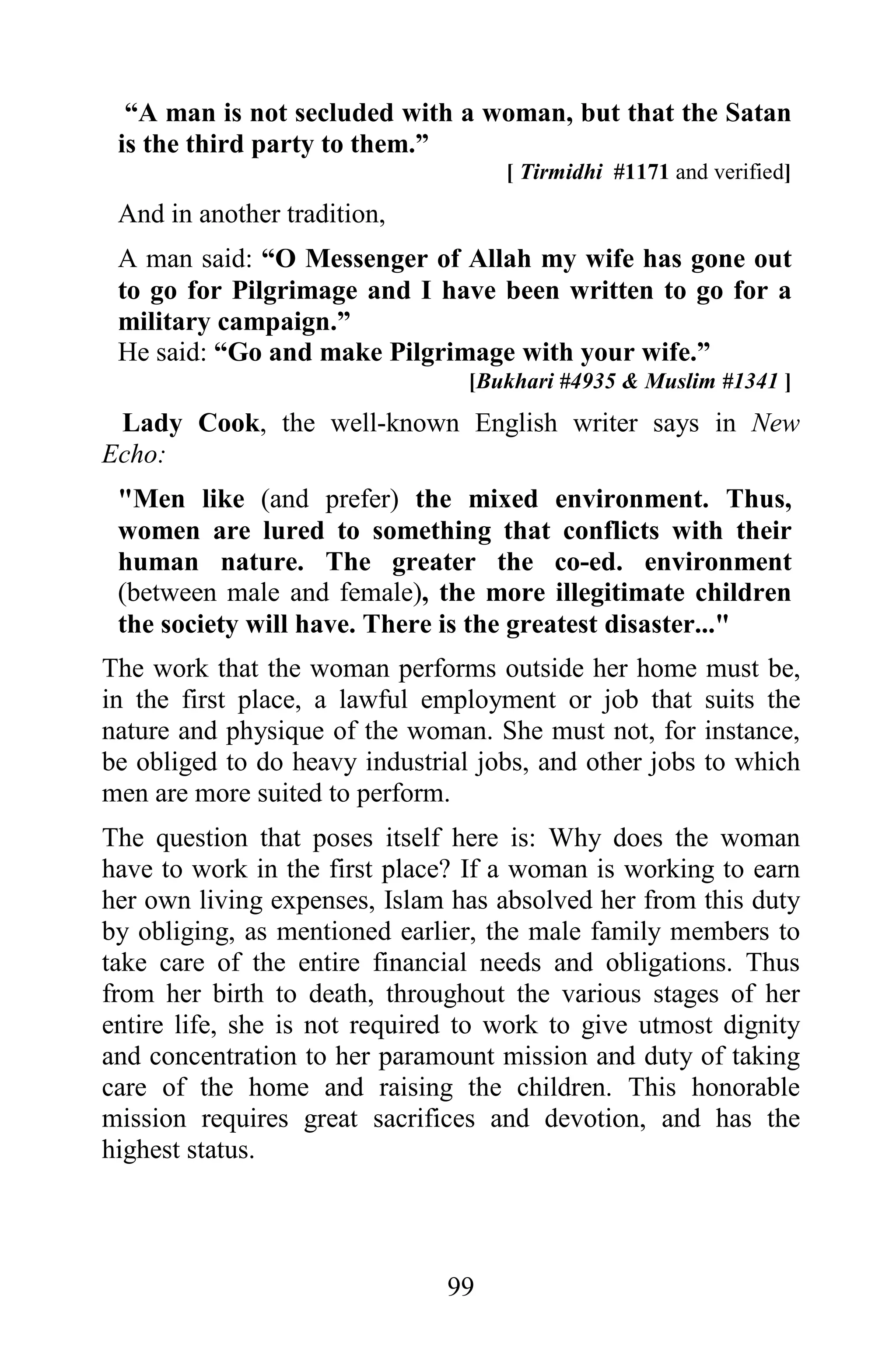 “A man is not secluded with a woman, but that the Satan
 is the third party to them.”
                                    [ Tirmidhi #1171 and verified]
 And in another tradition,
 A man said: “O Messenger of Allah my wife has gone out
 to go for Pilgrimage and I have been written to go for a
 military campaign.”
 He said: “Go and make Pilgrimage with your wife.”
                                 [Bukhari #4935 & Muslim #1341 ]
 Lady Cook, the well-known English writer says in New
Echo:
 "Men like (and prefer) the mixed environment. Thus,
 women are lured to something that conflicts with their
 human nature. The greater the co-ed. environment
 (between male and female), the more illegitimate children
 the society will have. There is the greatest disaster..."
The work that the woman performs outside her home must be,
in the first place, a lawful employment or job that suits the
nature and physique of the woman. She must not, for instance,
be obliged to do heavy industrial jobs, and other jobs to which
men are more suited to perform.
The question that poses itself here is: Why does the woman
have to work in the first place? If a woman is working to earn
her own living expenses, Islam has absolved her from this duty
by obliging, as mentioned earlier, the male family members to
take care of the entire financial needs and obligations. Thus
from her birth to death, throughout the various stages of her
entire life, she is not required to work to give utmost dignity
and concentration to her paramount mission and duty of taking
care of the home and raising the children. This honorable
mission requires great sacrifices and devotion, and has the
highest status.




                               99
 