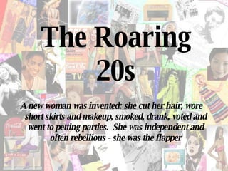 The Roaring 20s A new woman was invented: she cut her hair, wore short skirts and makeup, smoked, drank, voted and went to petting parties.  She was independent and often rebellious - she was the flapper 