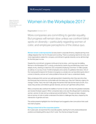 More companies are committing to gender equality.
But progress will remain slow unless we confront blind
spots on diversity—particularly regarding women of
color, and employee perceptions of the status quo.
Women remain underrepresented at every level in corporate America, despite earning more
college degrees than men for 30 years and counting. There is a pressing need to do more, and
most organizations realize this: company commitment to gender diversity is at an all-time high
for the third year in a row.
Despite this commitment, progress continues to be too slow—and may even be stalling.
Women in the Workplace 2017, a study conducted by LeanIn.Org and McKinsey, looks more
deeply at why, drawing on data from 222 companies employing more than 12 million people,
as well as on a survey of over 70,000 employees and a series of qualitative interviews. One of
the most powerful reasons for the lack of progress is a simple one: we have blind spots when it
comes to diversity, and we can’t solve problems that we don’t see or understand clearly.
Many employees think women are well represented in leadership when they see only a few.
And because they’ve become comfortable with the status quo, they don’t feel any urgency for
change. Further, many men don’t fully grasp the barriers that hold women back at work. As a
result, they are less committed to gender diversity, and we can’t get there without them.
Many companies also overlook the realities of women of color, who face the greatest obstacles
and receive the least support. When companies take a one-size-fits-all approach to advancing
women, women of color end up underserved and left behind. This year we take a deeper
look at women of color to better understand the distinct challenges they face, shaped by the
intersection of gender and race.
This article presents highlights from the full report and suggests a few core actions that could
kick-start progress.
Taking a closer look at the corporate pipeline
As in years past, we examined the corporate pipeline, starting from entry-level professional
positions and leading all the way to the C-suite. Two themes emerge this year:
Women in the Workplace 2017
Alexis Krivkovich,
Kelsey Robinson,
Irina Starikova,
Rachel Valentino, and
Lareina Yee
Organization October 2017
 