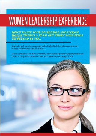 WomenLeadershipExperience
Don’t waste your incredible and unique
skills! There’s a team out there who needs
to be lead by you.
Studies have shown that companies with a leadership balance between men and
women achieve better financial results.
In fact, companies with more women on senior leadership teams outperform financial
results of comparable companies with fewer women by an average of 30%.
 