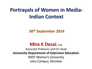 Portrayals of Women in Media- 
Indian Context 
30th September 2014 
Mira K Desai, PhD 
Associate Professor and I/C Head 
University Department of Extension Education 
SNDT Women’s University 
Juhu Campus, Mumbai 
 