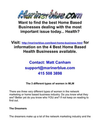 Want to find the best Home Based
       Businesses dealing with the most
        important issue today... Health?

 Visit: http://marinerblue.com/best-home-business.html for
  information on the 4 Best Home Based
         Health Businesses available.

               Contact: Matt Canham
             support@marinerblue.com
                   415 508 3898

             The 3 different types of women in MLM


There are three very different types of women in the network
marketing or home based business industry. Do you know what they
are? Better yet do you know who YOU are? If not keep on reading to
find out.


The Dreamers


The dreamers make up a lot of the network marketing industry and the
 