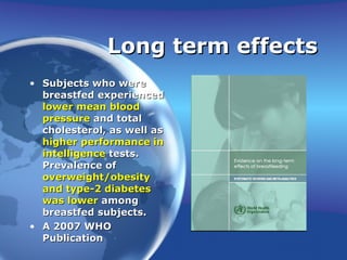 Long term effects Subjects who were breastfed experienced  lower mean blood pressure  and total cholesterol, as well as  higher performance in intelligence  tests. Prevalence of  overweight/obesity and type-2 diabetes was lower  among breastfed subjects. A 2007 WHO Publication 