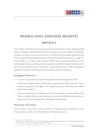 WOMEN-ONLY EMPLOYEE BENEFITS
This case flyer and the base article1
can be used for understanding the concept of designing HR
practices exclusively meant for women employees/executives. Do women employees get relegated
to being second-class citizens in such instances? One of the recent yet questionable practices has
been the ‘egg-freezing’ perk doled out by two of the silicon valley-based companies – Apple Inc.
and Facebook Inc., to their women employees. While many may opine that the only way to
break the glass ceiling is to encourage women to pursue sustainable and equal-footed careers and
dole out several exclusive perks in the process, several others question whether treating them
separately would only accentuate the glass ceiling effect rather than abating it.
Pedagogical Objectives
• To examine the prevalence and extent of pay differences based on gender in India
• To discuss and debate on some of the new age (‘questionable’) HR practices for women
executives, especially in the light of the ‘egg-freezing’ perk offered by a few silicon
valley-based companies
• To discuss on the practice of doling out a few exclusive perks to women employees and
debate on whether the same can tantamount to unwarranted differential treatment that
might accentuate the proverbial glass ceiling barrier than abating it?
Positioning and Setting
The Case Flyer can be used to teach the concept of ‘Employee Benefits and Services’ in the
‘Compensation’ module of any Human Resource Management course.
ABSTRACT
© www.etcases.com
1
Rajyasree Sen, “What Next? Divorce Fees?”, http://blogs.economictimes.indiatimes.com/et-citings/what-next-divorce-
fees/, October 21st
2014, (accessed date: October 29th
2014)
 