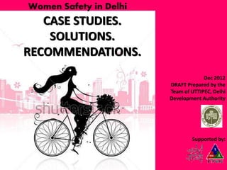 Women Safety in Delhi

CASE STUDIES.
SOLUTIONS.
RECOMMENDATIONS.
Dec 2012
DRAFT Prepared by the
Team of UTTIPEC, Delhi
Development Authority

Supported by:

 