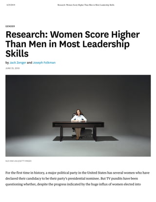 6/25/2019 Research: Women Score Higher Than Men in Most Leadership Skills
https://hbr.org/2019/06/research-women-score-higher-than-men-in-most-leadership-skills?ab=hero-main-text 1/8
GENDER
Research: Women Score Higher
Than Men in Most Leadership
Skills
by Jack Zenger and Joseph Folkman
JUNE 25, 2019
ALEX AND LAILA/GETTY IMAGES
For the first time in history, a major political party in the United States has several women who have
declared their candidacy to be their party’s presidential nominee. But TV pundits have been
questioning whether, despite the progress indicated by the huge influx of women elected into
 