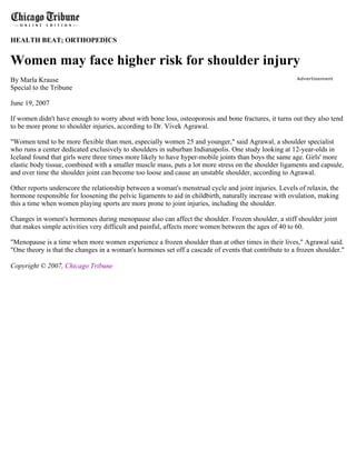 HEALTH BEAT; ORTHOPEDICS


Women may face higher risk for shoulder injury
By Marla Krause                                                                                       Advertisement

Special to the Tribune

June 19, 2007

If women didn't have enough to worry about with bone loss, osteoporosis and bone fractures, it turns out they also tend
to be more prone to shoulder injuries, according to Dr. Vivek Agrawal.

"Women tend to be more flexible than men, especially women 25 and younger," said Agrawal, a shoulder specialist
who runs a center dedicated exclusively to shoulders in suburban Indianapolis. One study looking at 12-year-olds in
Iceland found that girls were three times more likely to have hyper-mobile joints than boys the same age. Girls' more
elastic body tissue, combined with a smaller muscle mass, puts a lot more stress on the shoulder ligaments and capsule,
and over time the shoulder joint can become too loose and cause an unstable shoulder, according to Agrawal.

Other reports underscore the relationship between a woman's menstrual cycle and joint injuries. Levels of relaxin, the
hormone responsible for loosening the pelvic ligaments to aid in childbirth, naturally increase with ovulation, making
this a time when women playing sports are more prone to joint injuries, including the shoulder.

Changes in women's hormones during menopause also can affect the shoulder. Frozen shoulder, a stiff shoulder joint
that makes simple activities very difficult and painful, affects more women between the ages of 40 to 60.

"Menopause is a time when more women experience a frozen shoulder than at other times in their lives," Agrawal said.
"One theory is that the changes in a woman's hormones set off a cascade of events that contribute to a frozen shoulder."

Copyright © 2007, Chicago Tribune
 